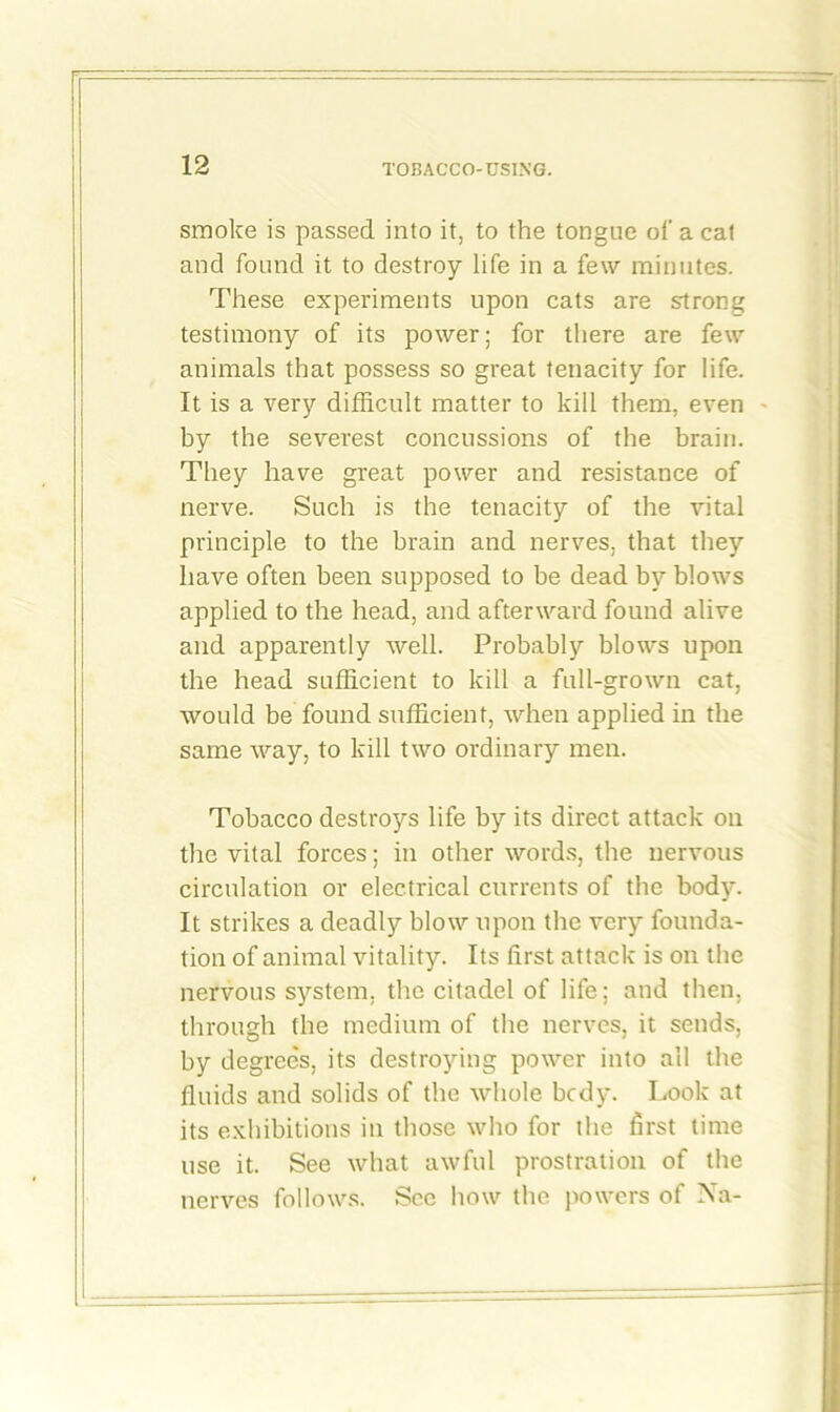 smoke is passed into it, to the tongue of a cat and found it to destroy life in a few minutes. These experiments upon cats are strong testimony of its power; for there are few animals that possess so great tenacity for life. It is a very difficult matter to kill them, even by the severest concussions of the brain. They have great power and resistance of nerve. Such is the tenacity of the vital principle to the brain and nerves, that they have often been supposed to be dead by blows applied to the head, and afterward found alive and apparently well. Probably blows upon the head sufficient to kill a full-grown cat, would be found sufficient, when applied in the same way, to kill two ordinary men. Tobacco destroys life by its direct attack on the vital forces; in other words, the nervous circulation or electrical currents of the body. It strikes a deadly blow upon the very founda- tion of animal vitality. Its first attack is on the nervous system, the citadel of life; and then, through the medium of the nerves, it sends, by degrees, its destroying power into all the fluids and solids of the whole bedy. Look at its exhibitions in those who for the first time use it. See what awful prostration of the nerves follows. See how the powers of Na-