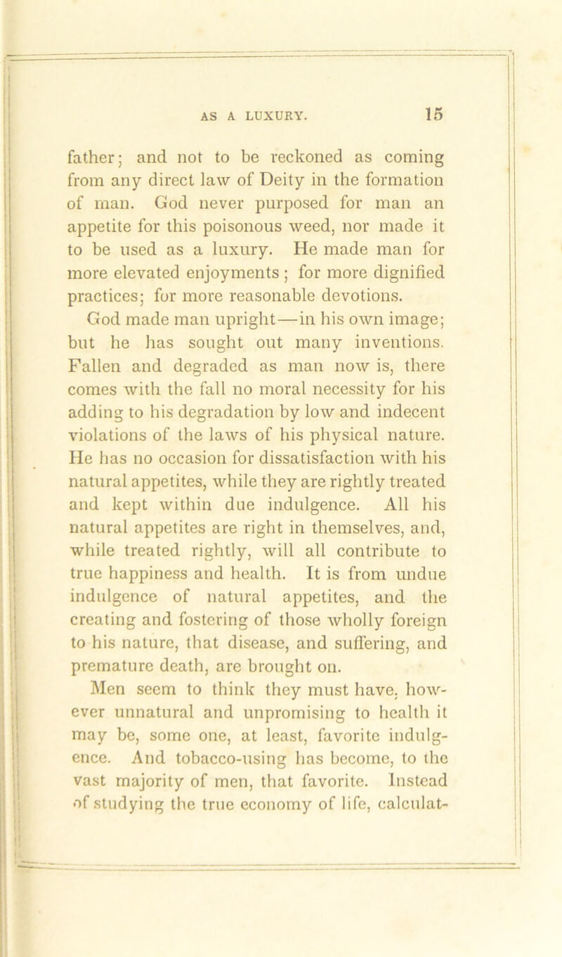 father; and not to be reckoned as coming from any direct law of Deity in the formation of man. God never purposed for man an appetite for this poisonous weed, nor made it to be used as a luxury. He made man for more elevated enjoyments ; for more dignified practices; for more reasonable devotions. God made man upright—in his own image; but he has sought out many inventions. Fallen and degraded as man now is, there comes with the fall no moral necessity for his adding to his degradation by low and indecent violations of the laws of his physical nature. He has no occasion for dissatisfaction with his natural appetites, while they are rightly treated and kept within due indulgence. All his natural appetites are right in themselves, and, while treated rightly, will all contribute to true happiness and health. It is from undue indulgence of natural appetites, and the creating and fostering of those wholly foreign to his nature, that disease, and suffering, and premature death, are brought on. Men seem to think they must have, how- ever unnatural and unpromising to health it may be, some one, at least, favorite indulg- ence. And tobacco-using has become, to the vast majority of men, that favorite. Instead of studying the true economy of life, calculat-