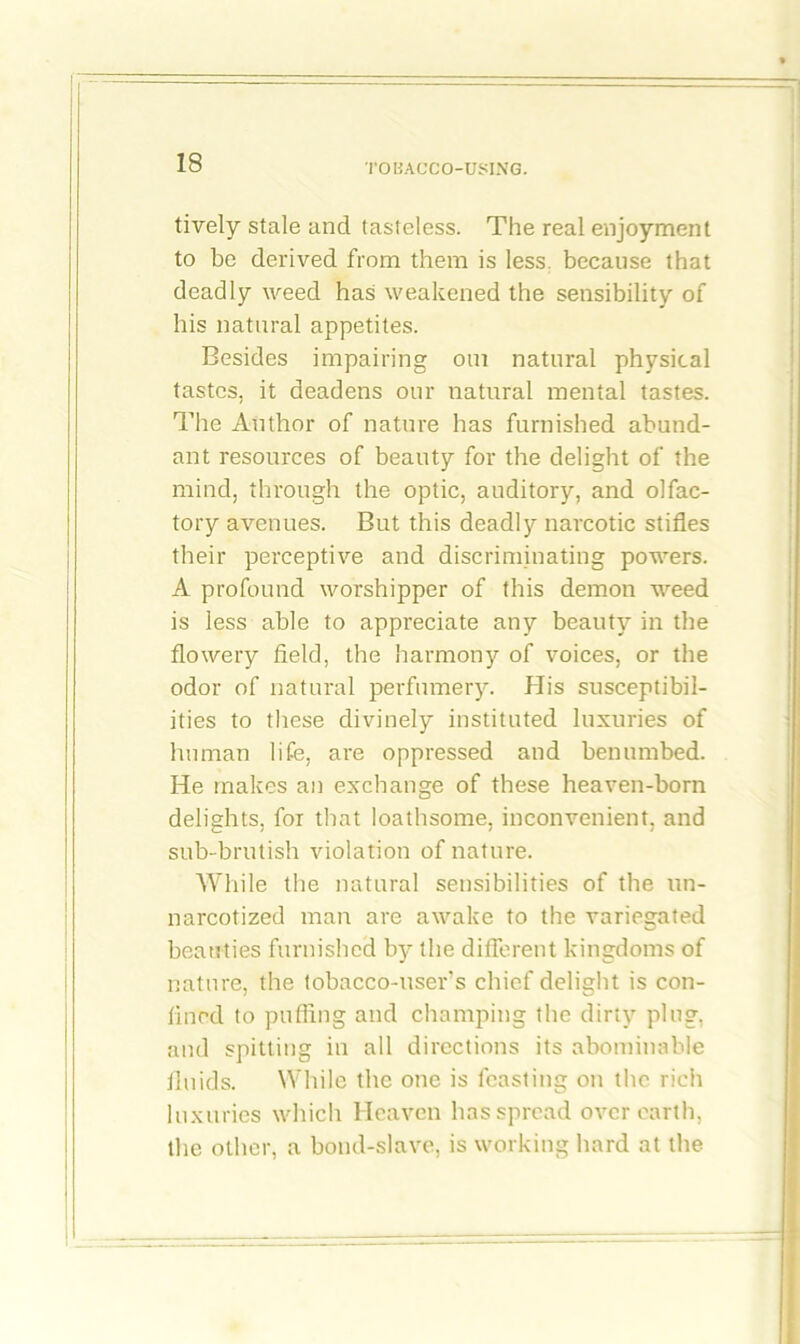 tively stale and tasteless. The real enjoyment to be derived from them is less because that deadly weed has weakened the sensibility of his natural appetites. Besides impairing oui natural physical tastes, it deadens our natural mental tastes. The Author of nature has furnished abund- ant resources of beauty for the delight of the mind, through the optic, auditory, and olfac- tory avenues. But this deadly narcotic stifles their perceptive and discriminating powers. A profound worshipper of this demon weed is less able to appreciate any beauty in the flowery field, the harmony of voices, or the odor of natural perfumery. His susceptibil- ities to these divinely instituted luxuries of human life, are oppressed and benumbed. He makes an exchange of these heaven-born delights, for that loathsome, inconvenient, and sub-brutish violation of nature. While the natural sensibilities of the un- narcotized man are awake to the variegated beauties furnished by the different kingdoms of nature, the tobacco-users chief delight is con- fined to puffing and champing the dirty plug, and spitting in all directions its abominable fluids. While the one is feasting on the rich luxuries which Heaven has spread over earth, the other, a bond-slave, is working hard at the
