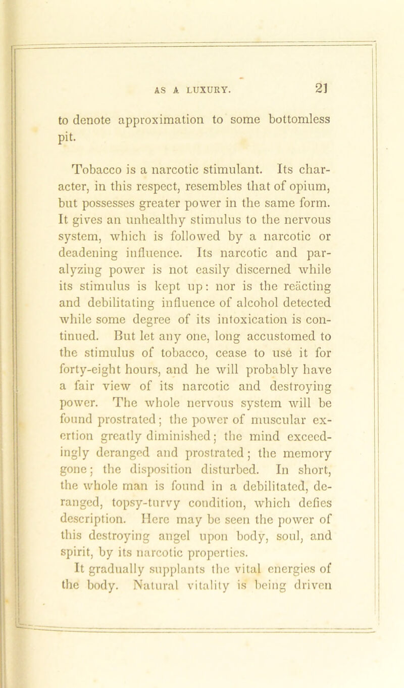 to denote approximation to some bottomless pit. Tobacco is a narcotic stimulant. Its char- acter, in this respect, resembles that of opium, but possesses greater power in the same form. It gives an unhealthy stimulus to the nervous system, which is followed by a narcotic or deadening influence. Its narcotic and par- alyzing power is not easily discerned while its stimulus is kept up: nor is the reacting and debilitating influence of alcohol detected while some degree of its intoxication is con- tinued. But let any one, long accustomed to the stimulus of tobacco, cease to use it for forty-eight hours, and he will probably have a fair view of its narcotic and destroying power. The whole nervous system will be found prostrated; the power of muscular ex- ertion greatly diminished; the mind exceed- ingly deranged and prostrated; the memory gone; the disposition disturbed. In short, the whole man is found in a debilitated, de- ranged, topsy-turvy condition, which defies description. Here may be seen the power of this destroying angel upon body, soul, and spirit, by its narcotic properties. It gradually supplants the vital energies of the body. Natural vitality is being driven