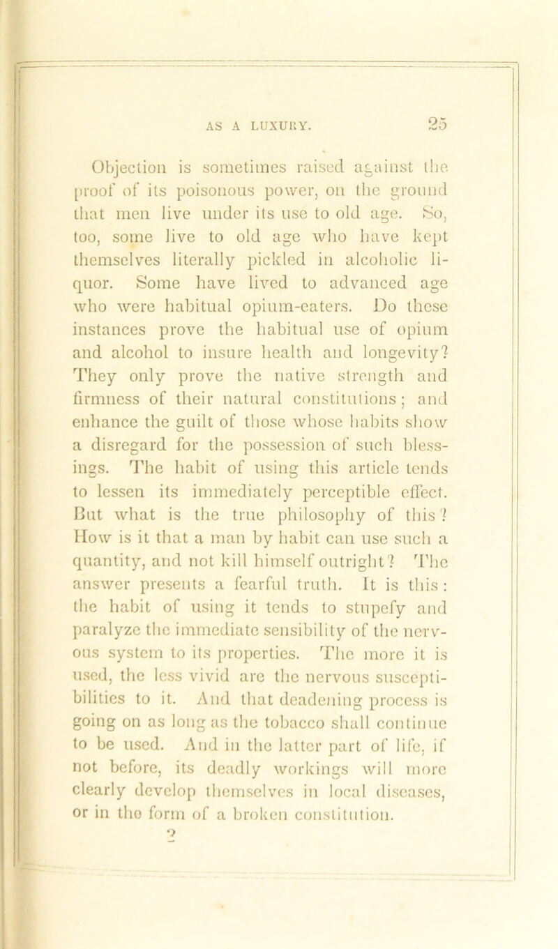 Objection is sometimes raised against the proof of its poisonous power, on the ground that men live under its use to old age. So, too, some live to old age who have kept themselves literally pickled in alcoholic li- quor. Some have lived to advanced age who were habitual opium-eaters. Do these instances prove the habitual use of opium and alcohol to insure health and longevity? They only prove the native strength and firmness of their natural constitutions; and enhance the guilt of those whose habits show a disregard for the possession of such bless- ings. The habit of using this article tends to lessen its immediately perceptible effect. Cut what is the true philosophy of this? How is it that a man by habit can use such a quantity, and not kill himself outright? The answer presents a fearful truth. It is this : the habit of using it tends to stupefy and paralyze the immediate sensibility of the nerv- ous system to its properties. The more it is used, the less vivid are the nervous suscepti- bilities to it. And that deadening process is going on as long as the tobacco shall continue to be used. And in the latter part of life, if not before, its deadly workings will more clearly develop themselves in local diseases, or in tho form of a broken constitution.