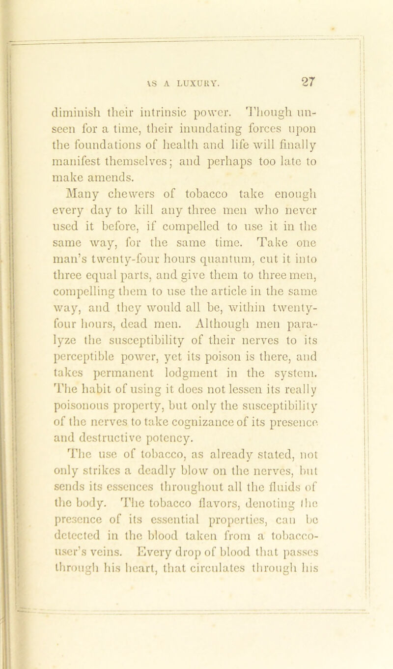 diminish their intrinsic power. Though un- seen for a time, their inundating forces upon the foundations of health and life will finally manifest themselves; and perhaps too late to make amends. Many chewers of tobacco take enough every day to kill any three men who never used it before, if compelled to use it in the same way, for the same time. Take one man’s twenty-four hours quantum, cut it into three equal parts, and give them to three men, compelling them to use the article in the same way, and they would all be, within twenty- four hours, dead men. Although men para- lyze the susceptibility of their nerves to its perceptible power, yet its poison is there, and takes permanent lodgment in the system. The habit of using it does not lessen its really poisonous property, but only the susceptibility of the nerves to take cognizance of its presence, and destructive potency. The use of tobacco, as already stated, not only strikes a deadly blow on the nerves, but sends its essences throughout all the fluids of the body. The tobacco flavors, denoting the presence of its essential properties, can be detected in the blood taken from a tobacco- user’s veins. Every drop of blood that passes through his heart, that circulates through his