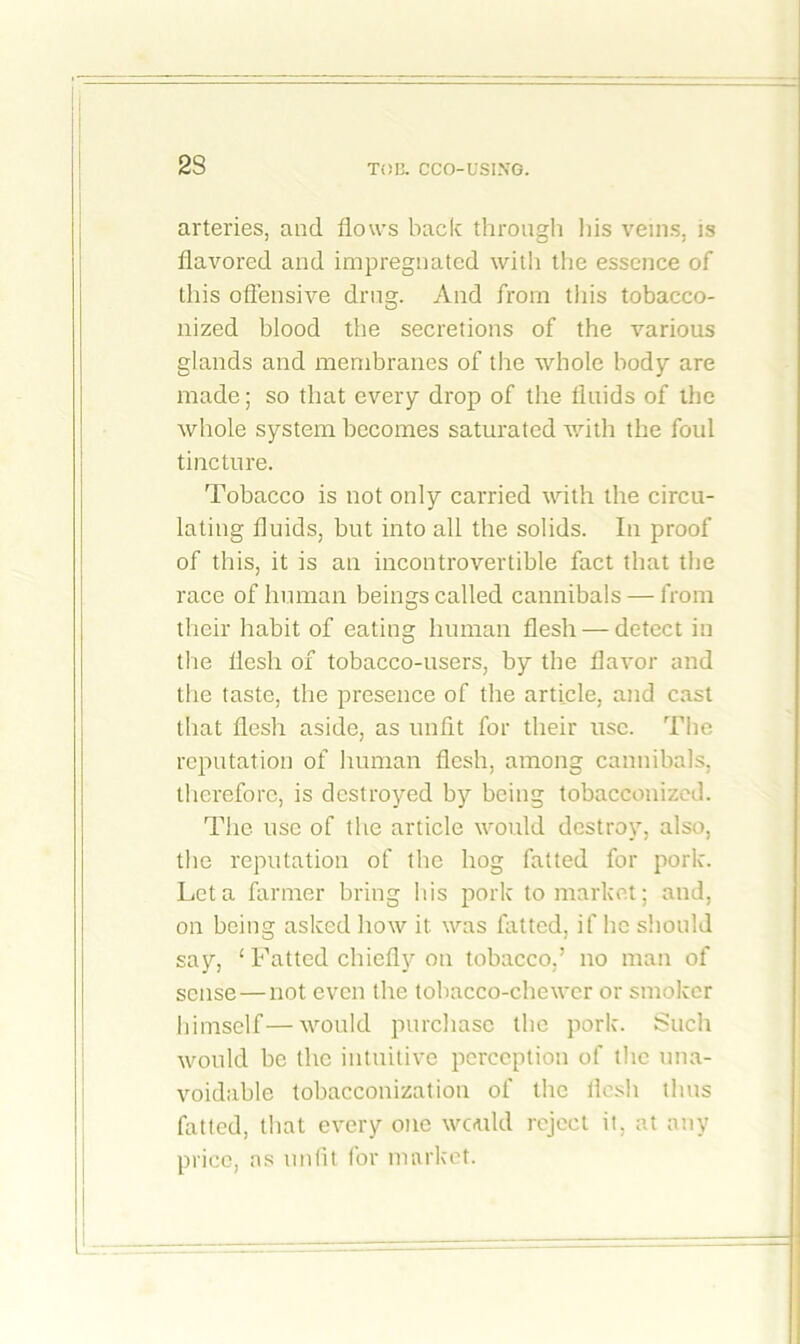 2S arteries, and flows back through his veins, is flavored and impregnated with the essence of this offensive drug. And from this tobacco- nized blood the secretions of the various glands and membranes of the whole body are made; so that every drop of the fluids of the whole system becomes saturated with the foul tincture. Tobacco is not only carried with the circu- lating fluids, but into all the solids. In proof of this, it is an incontrovertible fact that the race of human beings called cannibals — from their habit of eating human flesh — detect in the flesh of tobacco-users, by the flavor and the taste, the presence of the article, and cast that flesh aside, as unfit for their use. The reputation of human flesh, among cannibals, therefore, is destroyed by being tobacconized. The use of the article would destroy, also, the reputation of the hog fatted for pork. Let a farmer bring his pork to market; and, on being asked how it. was fatted, if he should say, 1 Fatted chiefly on tobacco,5 no man of sense—not even the tobacco-chewer or smoker himself—would purchase the pork. Such would be the intuitive perception of the una- voidable tobacconization of the flesh thus fatted, that every one would reject it, at any price, as unfit for market.