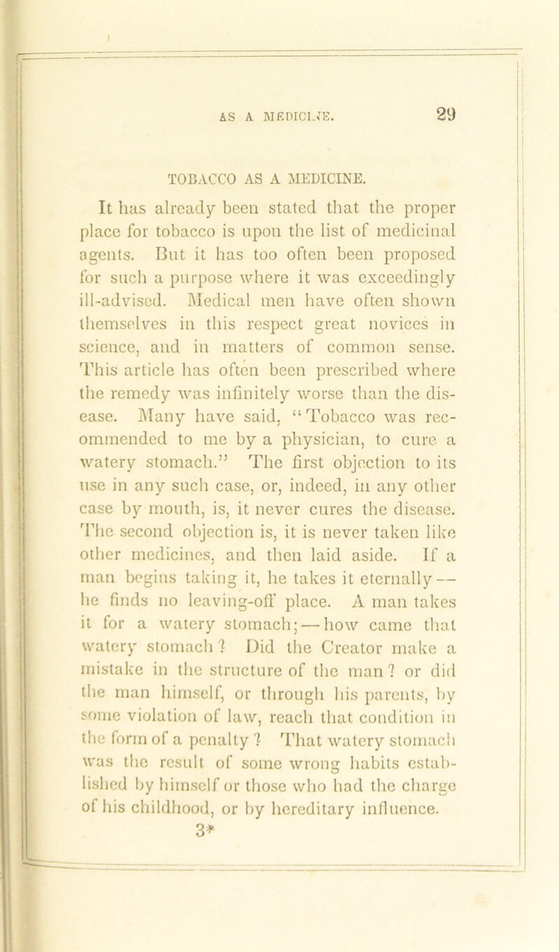 TOBACCO AS A MEDICINE. It has already been stated that the proper place for tobacco is upon the list of medicinal agents. But it has too often been proposed for such a purpose where it was exceedingly ill-advised. Medical men have often shown themselves in this respect great novices in science, and in matters of common sense. This article has often been prescribed where the remedy was infinitely worse than the dis- ease. Many have said, “Tobacco was rec- ommended to me by a physician, to cure a watery stomach.” The first objection to its use in any such case, or, indeed, in any other case by mouth, is, it never cures the disease. The second objection is, it is never taken like other medicines, and then laid aside. If a man begins taking it, he takes it eternally — he finds no leaving-off place. A man takes it for a watery stomach; — how came that watery stomach ? Did the Creator make a mistake in the structure of the man? or did the man himself, or through his parents, by some violation of law, reach that condition in the form of a penalty ? That watery stomach was the result of some wrong habits estab- lished by himself or those who had the charge of his childhood, or by hereditary influence. 3*