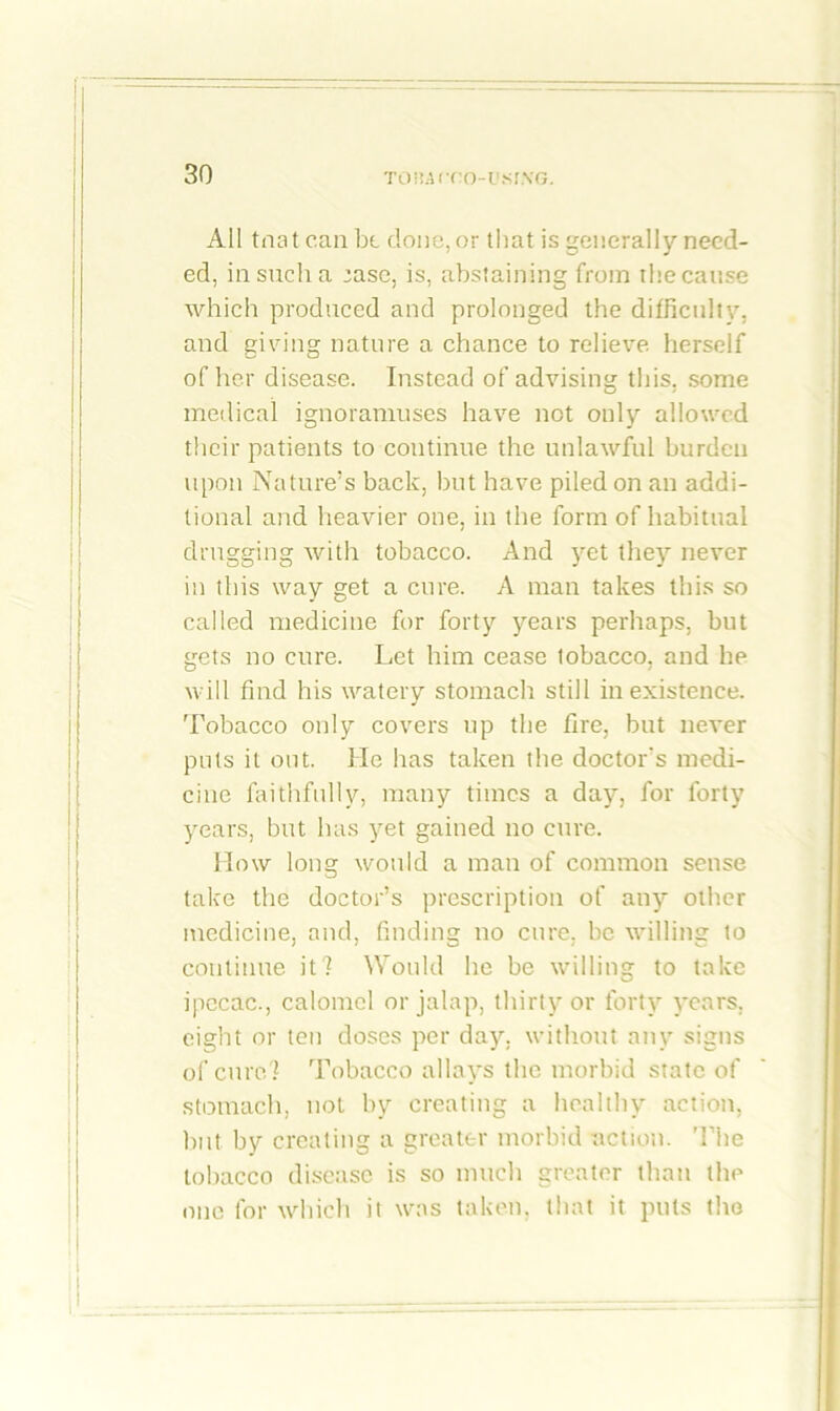 All tnat can be done, or that is generally need- ed, in such a :ase, is, abstaining from the cause which produced and prolonged the difficulty, and giving nature a chance to relieve herself of her disease. Instead of advising this, some medical ignoramuses have not only allowed their patients to continue the unlawful burden upon Nature’s back, but have piled on an addi- tional and heavier one, in the form of habitual drugging Avith tobacco. And yet they never in this way get a cure. A man takes this so called medicine for forty years perhaps, but gets no cure. Let him cease tobacco, and he will find his watery stomach still inexistence. Tobacco only covers up the fire, but never puts it out. He has taken the doctor's medi- cine faithfully, many times a day, for forty years, but has yet gained no cure. How long would a man of common sense take the doctor’s prescription of any other medicine, and, finding no cure, be willing to continue it? Would he be willing to take ipecac., calomel or jalap, thirty or forty years, eight or ten doses per day, without any signs of cure? Tobacco allays the morbid state of stomach, not by creating a healthy action, but by creating a greater morbid action. The tobacco disease is so much greater than the one for which it was taken, that it puts the