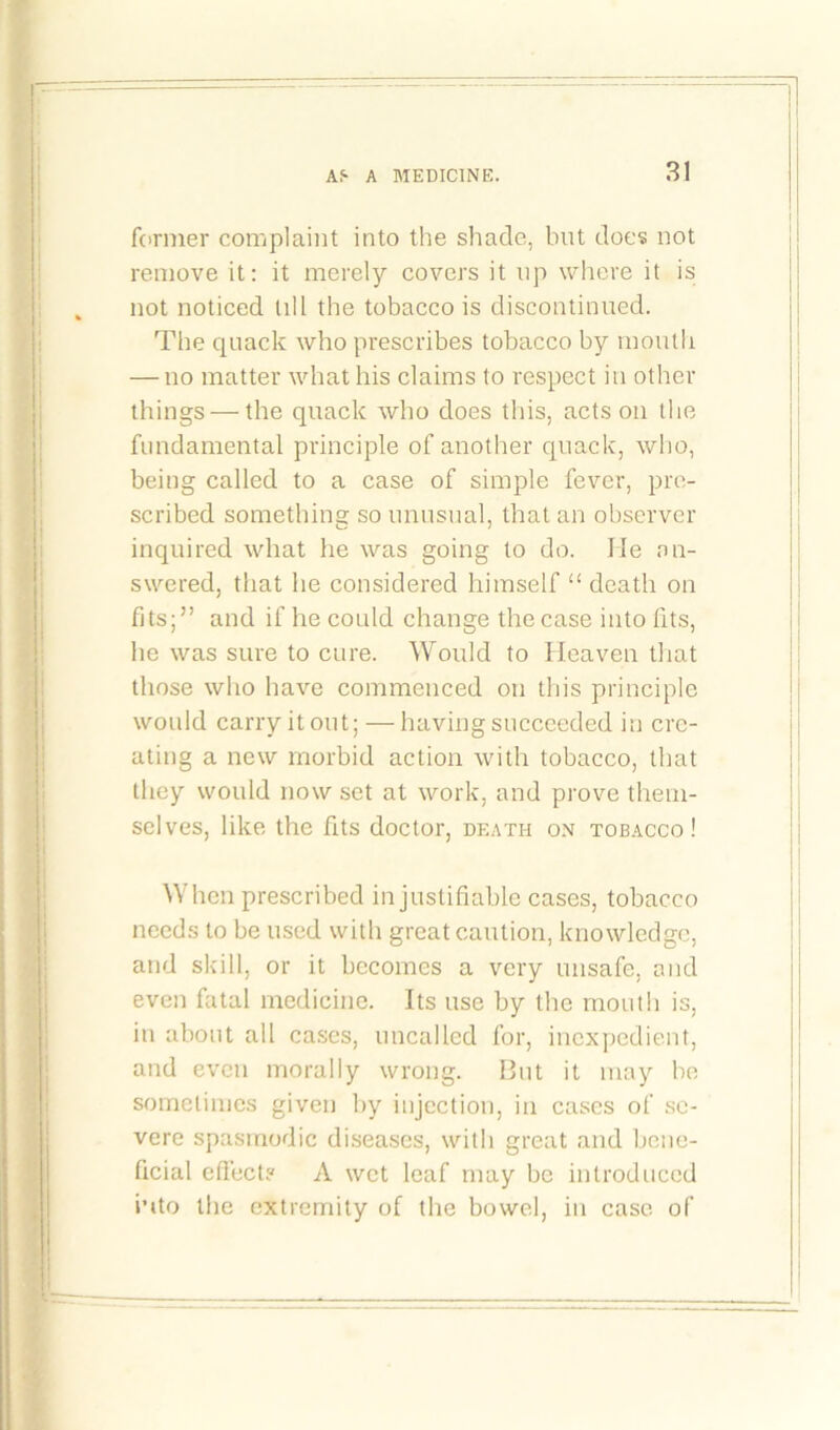former complaint into the shade, but does not remove it: it merely covers it up where it is not noticed till the tobacco is discontinued. The quack who prescribes tobacco by mouth — no matter what his claims to respect in other things — the quack who does this, acts on the fundamental principle of another quack, who, being called to a case of simple fever, pre- scribed something so unusual, that an observer inquired what he was going to do. lie an- swered, that he considered himself “ death on fits;” and if he could change the case into fits, he was sure to cure. Would to Heaven that those who have commenced on this principle would carry it out; — having succeeded in cre- ating a new morbid action with tobacco, that they would now set at work, and prove them- selves, like the fits doctor, death on tobacco! When prescribed in justifiable cases, tobacco needs to be used with great caution, knowledge, and skill, or it becomes a very unsafe, and even fatal medicine. Its use by the month is, in about all cases, uncalled for, inexpedient, and even morally wrong. Out it may be sometimes given by injection, in cases of se- vere spasmodic diseases, with great and bene- ficial effect? A wet leaf may be introduced into the extremity of the bowel, in case of