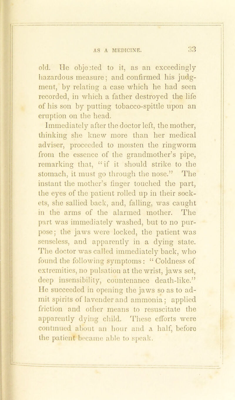 old. lie objected to it, as an exceedingly hazardous measure; and confirmed his judg- ment, by relating a case which he had seen recorded, in which a father destroyed the life of his son by putting tobacco-spittle upon an eruption on the head. Immediately after the doctor left, the mother, thinking she knew more than her medical adviser, proceeded to moisten the ringworm from the essence of the grandmother’s pipe, remarking that, “if it should strike to the stomach, it must go through the nose.” The instant the mother’s finger touched the part, the eyes of the patient rolled up in their sock- ets, she sallied back, and, falling, was caught in the arms of the alarmed mother. The part was immediately washed, but to no pur- pose; the jaws were locked, the patient was senseless, and apparently in a dying state. The doctor was called immediately back, who found the following symptoms : “ Coldness of extremities, no pulsation at the wrist, jaws set, deep insensibility, countenance death-like.” He succeeded in opening the jaws so as to ad- mit spirits of lavender and ammonia; applied friction and other means to resuscitate the apparently dying child. These efforts were continued about an hour and a half, before the patient became able to speak.