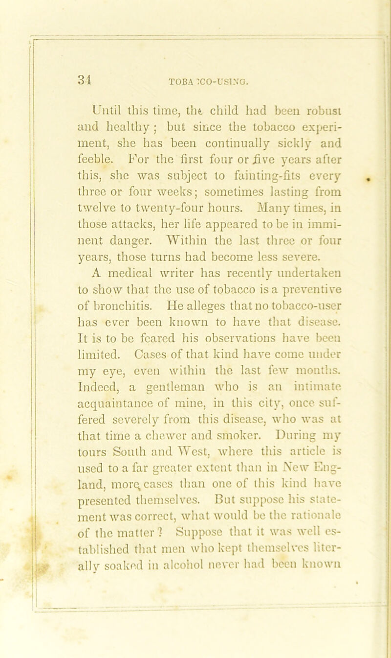 Until this time, tin child had been robust and healthy ; but since the tobacco experi- ment, she has been continually sickly and feeble. For the first four or five years after this, she was subject to fainting-fits every three or four weeks; sometimes lasting from twelve to twenty-four hours. Many times, in those attacks, her life appeared to be in immi- nent danger. Within the last three or four years, those turns had become less severe. A medical writer has recently undertaken to show that the use of tobacco is a preventive of bronchitis. He alleges that no tobacco-user has ever been known to have that disease. It is to be feared his observations have been limited. Cases of that kind have come under my eye, even within the last few months. Indeed, a gentleman who is an intimate acquaintance of mine, in this city, once suf- fered severely from this disease, who was at that time a chewer and smoker. During my tours South and West, where this article is used to a far greater extent than in New Eng- land, morq cases than one of this kind have presented themselves. But suppose his state- ment was correct, what would be the rationale of the matter? Suppose that it was well es- tablished that men who kept themselves liter- al] v soaked in alcohol never had been known