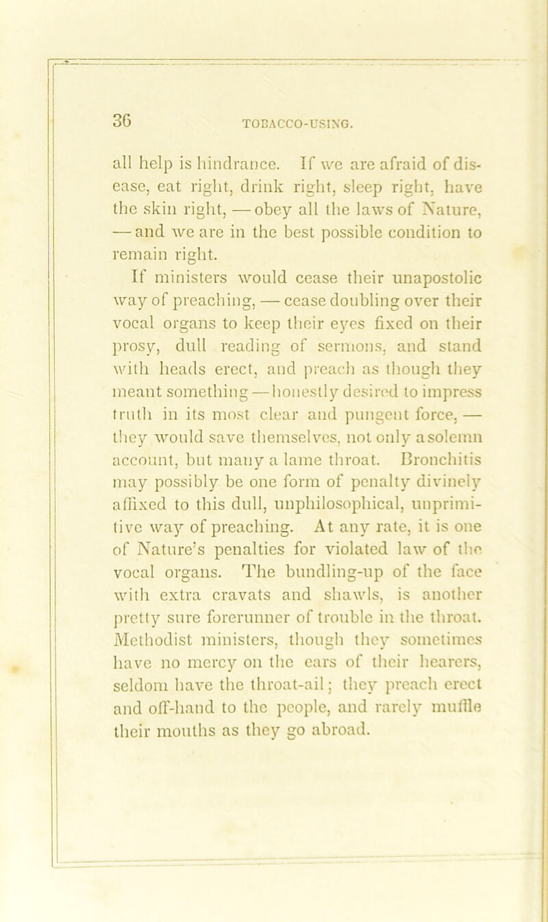 all help is hindrance. If we are afraid of dis- ease, eat right, drink right, sleep right, have the skin right, — obey all the laws of Nature, — and we are in the best possible condition to remain right. If ministers would cease their unapostolic way of preaching, — cease doubling over their vocal organs to keep their eyes fixed on their prosy, dull reading of sermons, and stand with heads erect, and preach as though they meant something — honestly desired to impress truth in its most clear and pungent force. — they would save themselves, not only a solemn account, but mauy a lame throat. Bronchitis may possibly be one form of penalty divinely affixed to this dull, unphilosophical, unprimi- tive way of preaching. At any rate, it is one of Nature’s penalties for violated law of the vocal organs. The bundling-up of the face with extra cravats and shawls, is another pretty sure forerunner of trouble in the throat. Methodist ministers, though they sometimes have no mercy on the ears of their hearers, seldom have the throat-ail; they preach erect and off-hand to the people, and rarely muffle their mouths as they go abroad.