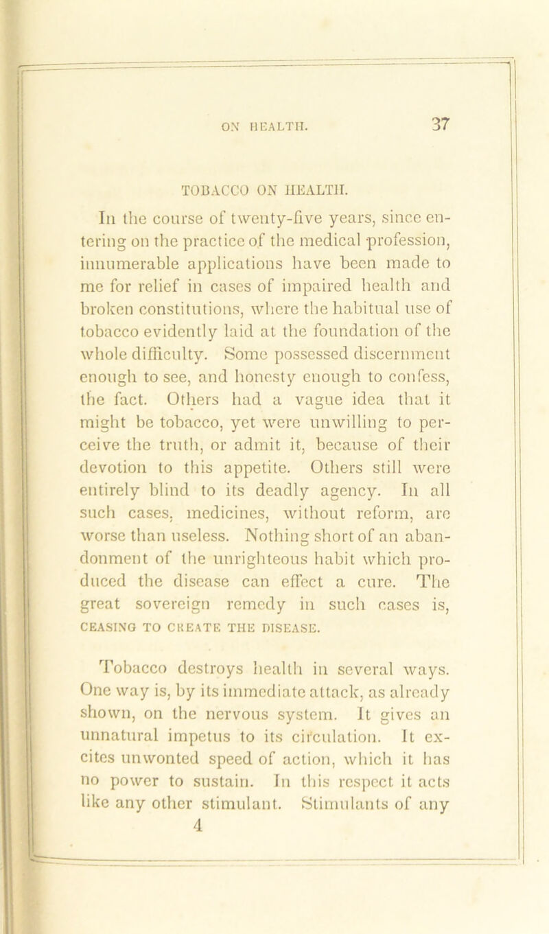 TOBACCO ON HEALTH. In the course of twenty-five years, since en- tering on the practice of the medical -profession, innumerable applications have been made to me for relief in cases of impaired health and broken constitutions, where the habitual use of tobacco evidently laid at the foundation of the whole difficulty. Some possessed discernment enough to see, and honesty enough to confess, the fact. Others had a vague idea that it might be tobacco, yet were unwilling to per- ceive the truth, or admit it, because of their devotion to this appetite. Others still were entirely blind to its deadly agency. In all such cases, medicines, without reform, are worse than useless. Nothing short of an aban- donment of the unrighteous habit which pro- duced the disease can effect a cure. The great sovereign remedy in such cases is, CEASING TO CREATE THE DISEASE. Tobacco destroys health in several ways. One way is, by its immediate attack, as already shown, on the nervous system. It gives an unnatural impetus to its circulation. It ex- cites unwonted speed of action, which it has no power to sustain. In this respect it acts like any other stimulant. Stimulants of any 4