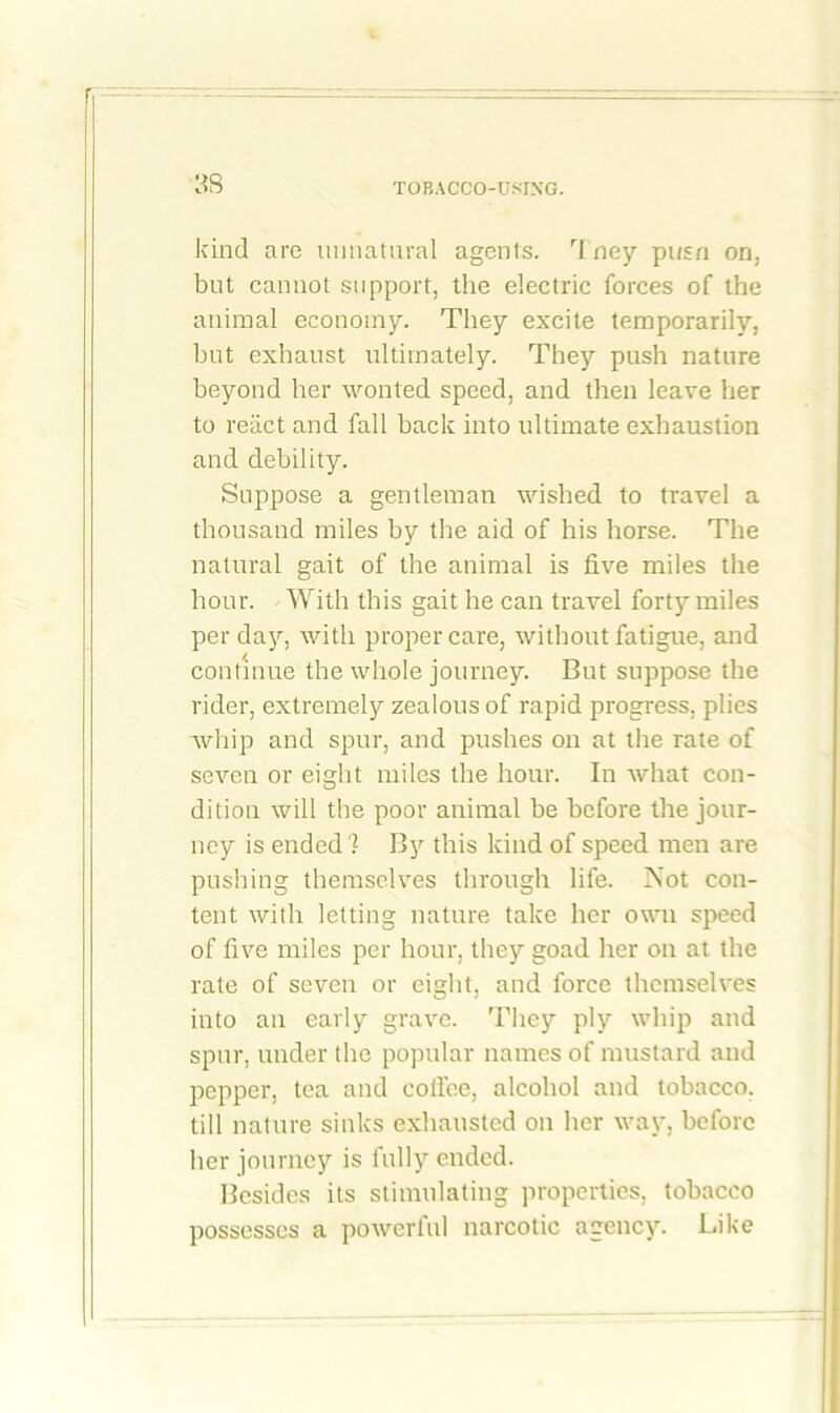 3S kind are unnatural agents. rIney pusn on, but cannot support, the electric forces of the animal economy. They excite temporarily, but exhaust ultimately. They push nature beyond her wonted speed, and then leave her to react and fall back into ultimate exhaustion and debility. Suppose a gentleman wished to travel a thousand miles by the aid of his horse. The natural gait of the animal is five miles the hour. With this gait he can travel forty miles per day, with proper care, without fatigue, and continue the whole journey. But suppose the rider, extremely zealous of rapid progress, plies whip and spur, and pushes on at the rate of seven or eight miles the hour. In what con- dition will the poor animal be before the jour- ney is ended 7 By this kind of speed men are pushing themselves through life. Not con- tent with letting nature take her own speed of five miles per hour, they goad her on at the rate of seven or eight, and force themselves into an early grave. They ply whip and spur, under the popular names of mustard and pepper, tea and coffee, alcohol and tobacco, till nature sinks exhausted on her way, before her journey is fully ended. Besides its stimulating properties, tobacco possesses a powerful narcotic agency. Like