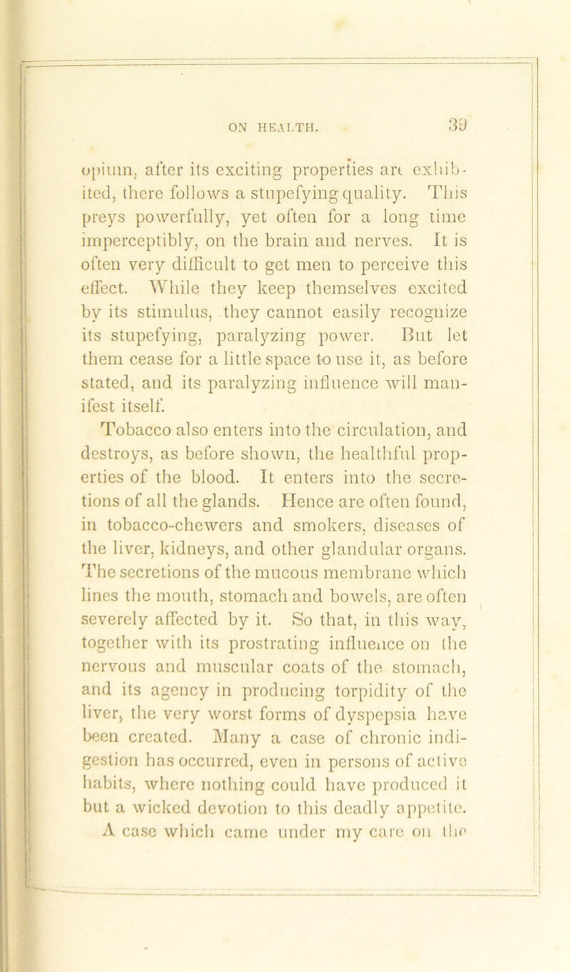 'I ON HEAI.TH. 30 opium, after its exciting properties art exhib- ited, there follows a stupefying quality. This preys powerfully, yet often for a long time imperceptibly, on the brain and nerves. It is often very diiRcult to get men to perceive this effect. While they keep themselves excited by its stimulus, they cannot easily recognize its stupefying, paralyzing power. But let them cease for a little space to use it, as before stated, and its paralyzing influence will man- ifest itself. Tobacco also enters into the circulation, and destroys, as before shown, the healthful prop- erties of the blood. It enters into the secre- tions of all the glands. Hence are often found, in tobacco-chewers and smokers, diseases of the liver, kidneys, and other glandular organs. The secretions of the mucous membrane which lines the mouth, stomach and bowels, are often severely affected by it. So that, in this way, together with its prostrating influence on the nervous and muscular coats of the stomach, and its agency in producing torpidity of the liver, the very worst forms of dyspepsia have been created. Many a case of chronic indi- gestion has occurred, even in persons of active habits, where nothing could have produced it but a wicked devotion to this deadly appetite. A case which came under my care on the