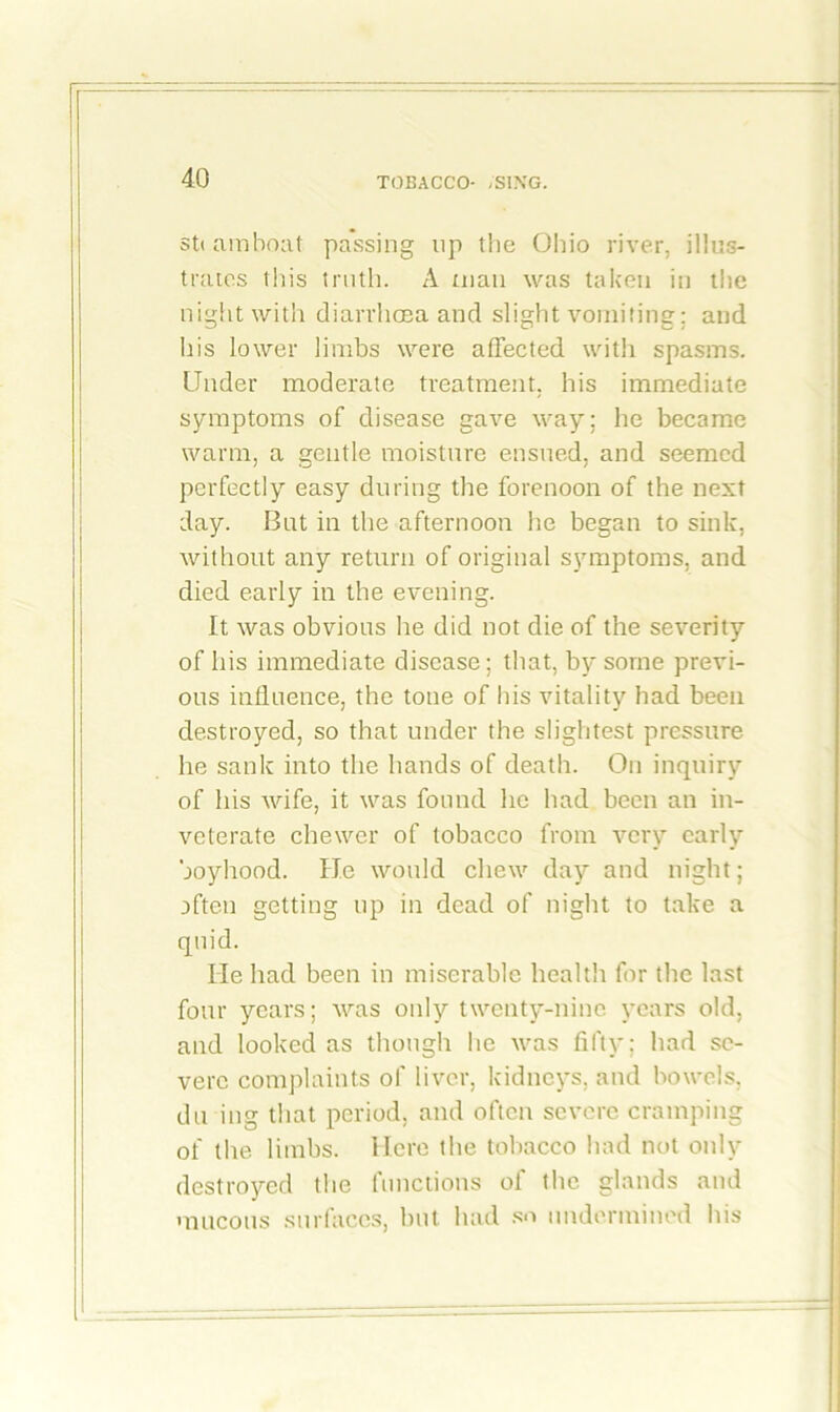 sti am boat passing up the Ohio river, illus- trates this truth. A man was taken in the night with diarrhoea and slight vomiting; and his lower limbs were affected with spasms. Linder moderate treatment, his immediate symptoms of disease gave way; he became warm, a gentle moisture ensued, and seemed perfectly easy during the forenoon of the next day. But in the afternoon he began to sink, without any return of original symptoms, and died early in the evening. It was obvious he did not die of the severity of his immediate disease; that, by some previ- ous influence, the tone of his vitality had been destroyed, so that under the slightest pressure he sank into the hands of death. On inquiry of his wife, it was found he had been an in- veterate cbewcr of tobacco from very early boyhood. He would chew day and night; often getting up in dead of night to take a quid. He had been in miserable health for the last four years; was only twenty-nine years old, and looked as though he was fifty; had se- vere complaints of liver, kidneys, and bowels, du ing that period, and often severe cramping of the limbs. Here the tobacco had not only destroyed the functions of the glands and mucous surfaces, hut had so undermined his