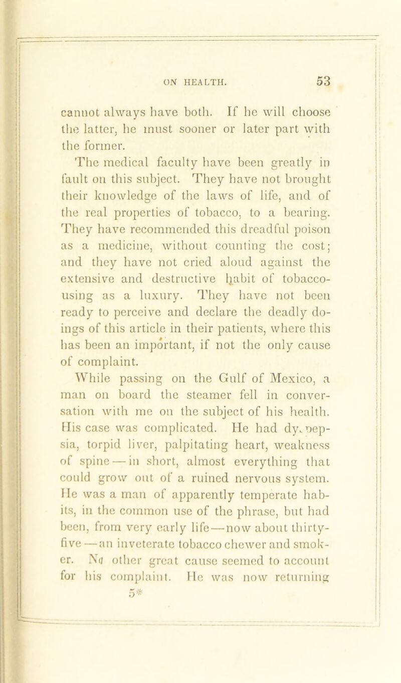 cannot always have both. If he will choose the latter, he must sooner or later part with the former. The medical faculty have been greatly in fault on this subject. They have not brought their knowledge of the laws of life, and of the real properties of tobacco, to a bearing. They have recommended this dreadful poison as a medicine, without counting the cost; and they have not cried aloud against the extensive and destructive habit of tobacco- using as a luxury. They have not been ready to perceive and declare the deadly do- ings of this article in their patients, where this has been an important, if not the only cause of complaint. While passing on the Gulf of Mexico, a man on board the steamer fell in conver- sation with me on the subject of his health. Mis case was complicated. He had dy.nep- sia, torpid liver, palpitating heart, weakness of spine — in short, almost everything that could grow out of a ruined nervous system. He was a man of apparently temperate hab- its, in the common use of the phrase, but had been, from very early life—now about thirty- five — an inveterate tobacco chewer and smok- er. No other great cause seemed to account for his complaint. He was now returning