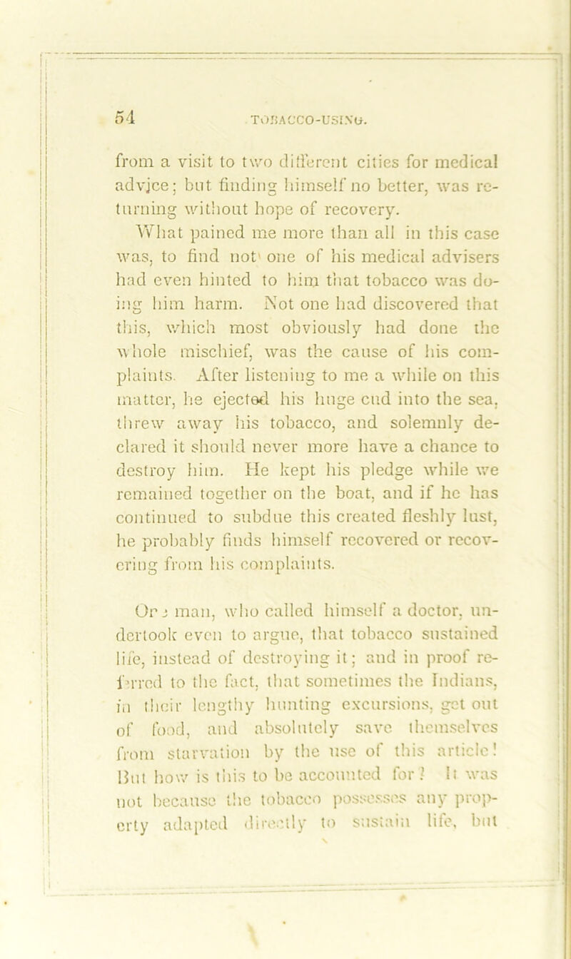 from a visit to two different cities for medical advjce; but finding himself no better, was re- turning without hope of recovery. What pained me more than all in this case was, to find not' one of his medical advisers had even hinted to him that tobacco was do- ing him harm. Not one had discovered that this, which most obviously had done the whole mischief, was the cause of his com- plaints. After listening to me a while on this matter, he ejected his huge cud into the sea. threw away his tobacco, and solemnly de- clared it should never more have a chance to destroy him. He kept his pledge while we remained together on the boat, and if he has continued to subdue this created fleshly lust, he probably finds himself recovered or recov- ering from his complaints. Or j man, who called himself a doctor, un- dertook' even to argue, that tobacco sustained life, instead of destroying it; and in proof re- in-red to the fact, that sometimes the Indians, in their lengthy hunting excursions, get out of food, and absolutely save themselves front starvation by the use of this article! But how is this to be accounted for ? It was not because the tobacco possesses any prop- erty adapted directly to sustain life, but