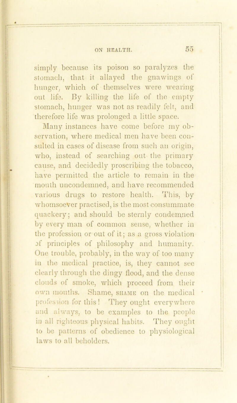 simply because its poison so paralyzes the stomach, that it allayed the gnawings of hunger, which of themselves were wearing out life. I3y killing the life of the empty stomach, hunger was not as readily felt, and therefore life was prolonged a little space. Many instances have come before my ob- servation, where medical men have been con- sulted in cases of disease from such an origin, who, instead of searching out the primary cause, and decidedly proscribing the tobacco, have permitted the article to remain in the mouth uncondemned, and have recommended various drugs to restore health. This, by whomsoever practised, is the most consummate quackery; and should be sternly condemned by every man of common sense, whether in the profession or out of it; as a gross violation of principles of philosophy and humanity. One trouble, probably, in the way of too many in the medical practice, is, they cannot see clearly through the dingy flood, and the dense clouds of smoke, which proceed from their own mouths. Shame, shame on the medical profession for this ! They ought everywhere and always, to be examples to the people in all righteous physical habits. They ought to be patterns of obedience to physiological laws to all beholders.