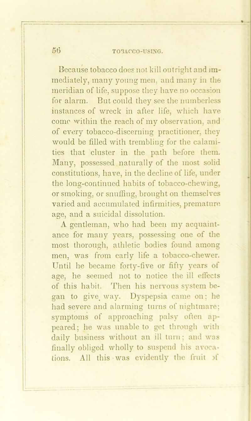Because tobacco does not kill outright and im- mediately, many young men. and many in the meridian of life, suppose they have no occasion for alarm. But could they see the numberless instances of wreck in after life, which have come within the reach of my observation, and of every tobacco-discerning practitioner, they would be fdled with trembling for the calami- ties that cluster in the path before them. Many, possessed naturally of the most solid constitutions, have, in the decline of life, under the long-continued habits of tobacco-chewing, or smoking, or snuffing, brought on themselves varied and accumulated infirmities, premature, age, and a suicidal dissolution. A gentleman, who had been my acquaint- ance for many years, possessing one of the most thorough, athletic bodies found among men, was from early life a tobacco-chewer. Until he became forty-five or fifty years of age, he seemed not to notice the ill effects of this habit. Then his nervous system be- gan to give. way. Dyspepsia came on: he had severe and alarming turns of nightmare; symptoms of approaching palsy often ap- peared; he was unable to get through with daily business without an ill turn; and was finally obliged wholly to suspend his avoca- tions. All this was evidently the fruit ff