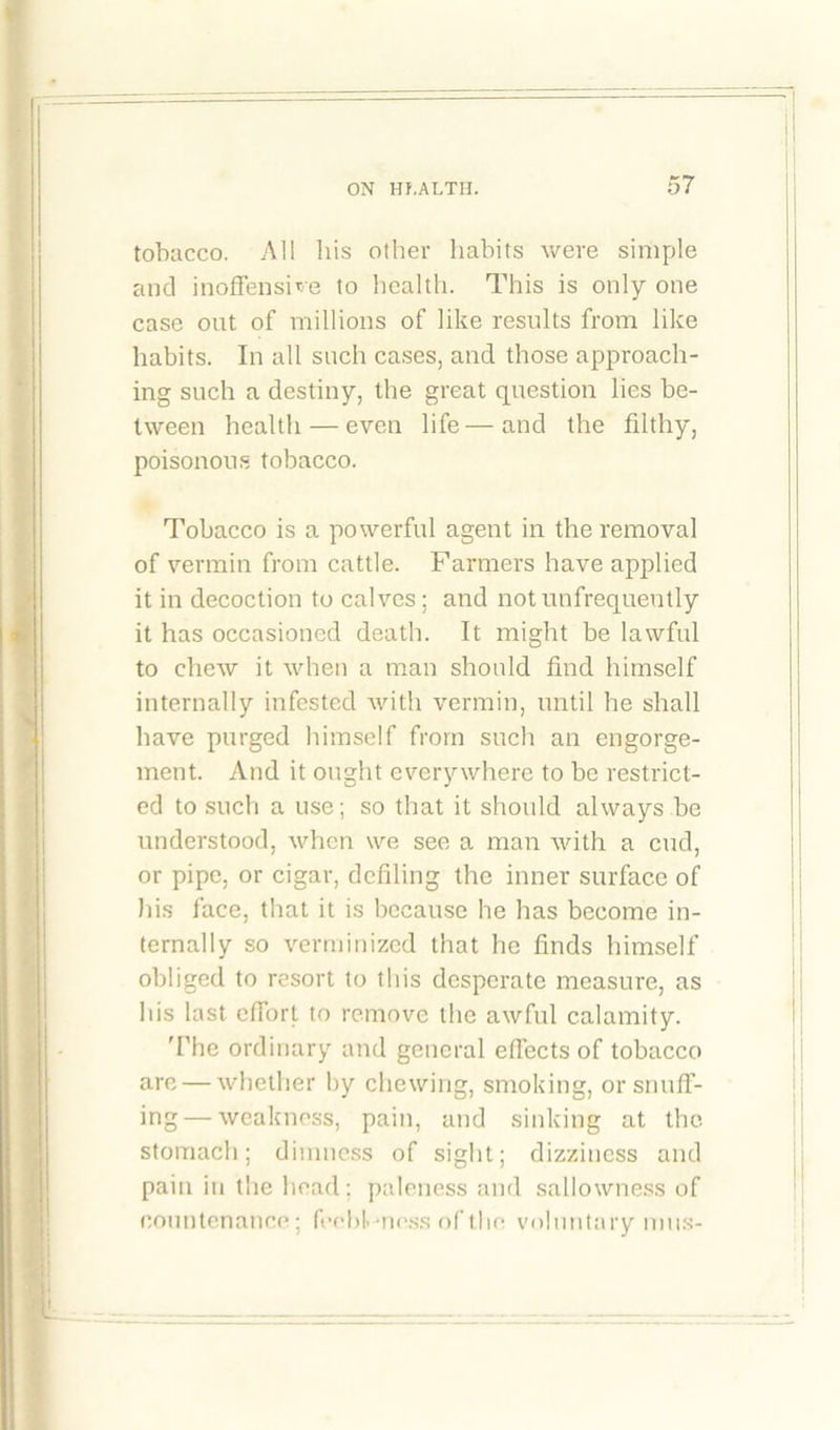 tobacco. All his other habits were simple and inoffensive to health. This is only one case out of millions of like results from like habits. In all such cases, and those approach- ing such a destiny, the great question lies be- tween health — even life—and the filthy, poisonous tobacco. Tobacco is a powerful agent in the removal of vermin from cattle. Farmers have applied it in decoction to calves; and not infrequently it has occasioned death. It might be lawful to chew it when a man should find himself internally infested with vermin, until he shall have purged himself from such an engorge- ment. And it ought everywhere to be restrict- ed to such a use; so that it should always be understood, when we see a man with a cud, or pipe, or cigar, defiling the inner surface of his face, that it is because he has become in- ternally so verminized that he finds himself obliged to resort to this desperate measure, as his last effort to remove the awful calamity. 'The ordinary and general effects of tobacco are — whether by chewing, smoking, or snuff- ing— weakness, pain, and sinking at the stomach; dimness of sight; dizziness and pain in the head; paleness and sallowness of countenance; feebleness of the voluntary mus-