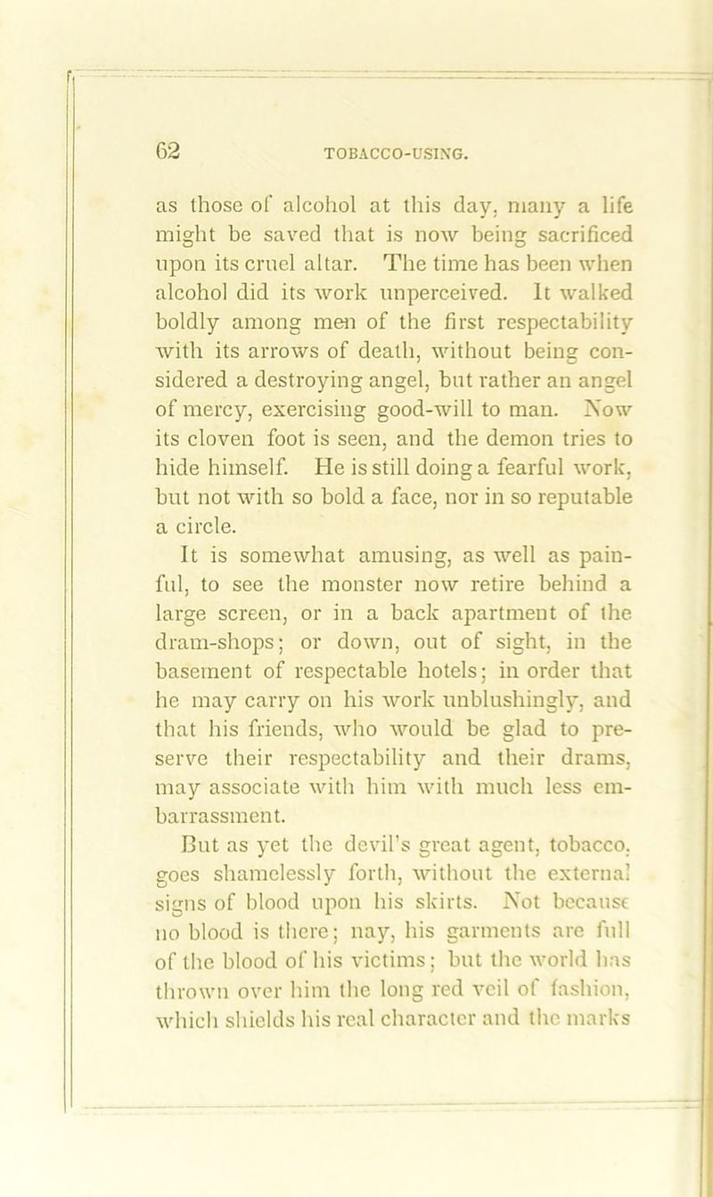 as those of alcohol at this day. many a life might be saved that is now being sacrificed upon its cruel altar. The time has been when alcohol did its work unperceived. It walked boldly among men of the first respectability with its arrows of death, without being con- sidered a destroying angel, but rather an angel of mercy, exercising good-will to man. Now its cloven foot is seen, and the demon tries to hide himself. He is still doing a fearful work, but not with so hold a face, nor in so reputable a circle. It is somewhat amusing, as well as pain- ful, to see the monster now retire behind a large screen, or in a hack apartment of the dram-shops; or down, out of sight, in the basement of respectable hotels; in order that he may carry on his work unblushingly, and that his friends, who would be glad to pre- serve their respectability and their drams, may associate with him with much less em- barrassment. But as yet the devil’s great agent, tobacco, goes shamelessly forth, without the external signs of blood upon his skirts. Not because no blood is there; nay, his garments are full of the blood of his victims; but the world has thrown over him the long red veil of fashion, which shields his real character and the marks