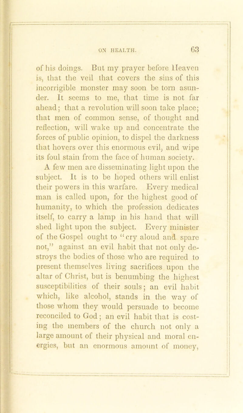 of his doings. But my prayer before Heaven is, that the veil that covers the sins of this incorrigible monster may soon be torn asun- der. It seems to me, that time is not far ahead; that a revolution will soon take place; that men of common sense, of thought and reflection, will wake up and concentrate the forces of public opinion, to dispel the darkness that hovers over this enormous evil, and wipe its foul stain from the face of human society. A few men are disseminating light upon the subject. It is to be hoped others will enlist their powers in this warfare. Every medical man is called upon, for the highest good of humanity, to which the profession dedicates itself, to carry a lamp in his hand that will shed light upon the subject. Every minister of the Gospel ought to “cry aloud and spare not,” against an evil habit that not only de- stroys the bodies of those who are required to present themselves living sacrifices upon the altar of Christ, but is benumbing the highest susceptibilities of their souls; an evil habit which, like alcohol, stands in the way of those whom they would persuade to become reconciled to God; an evil habit that is cost- ing the members of the church not only a large amount of their physical and moral en- ergies, but an enormous amount of money,