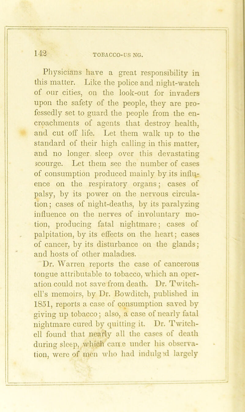 Physicians have a great responsibility in this matter. Like the police and night-watch of onr cities, on the look-out for invaders upon the safety of the people, they are pro- fessedly set to guard the people from the en- croachments of agents that destroy health, and cut off life. Let them walk up to the standard of their high calling in this matter, and no longer, sleep over this devastating scourge. Let them see the number of cases of consumption produced mainly by its influ- ence on the respiratory organs; cases of palsy, by its power on the nervous circula- tion; cases of night-deaths, by its paralyzing influence on the nerves of involuntary mo- tion, producing fatal nightmare; cases of palpitation, by its effects on the heart; cases of cancer, by its disturbance on the glands; and hosts of other maladies. Dr. Warren reports the case of cancerous tongue attributable to tobacco, which an oper- ation could not save from death. Dr. Twitch- ell’s memoirs, by Dr. Bowditch, published in 1851, reports a case of consumption saved by giving up tobacco; also, a case of nearly fatal nightmare cured by quitting it. Dr. Twitch- ell found that nearly oil the cases of death during sleep, which cam e under his observa- tion, were of men who had indulged largely