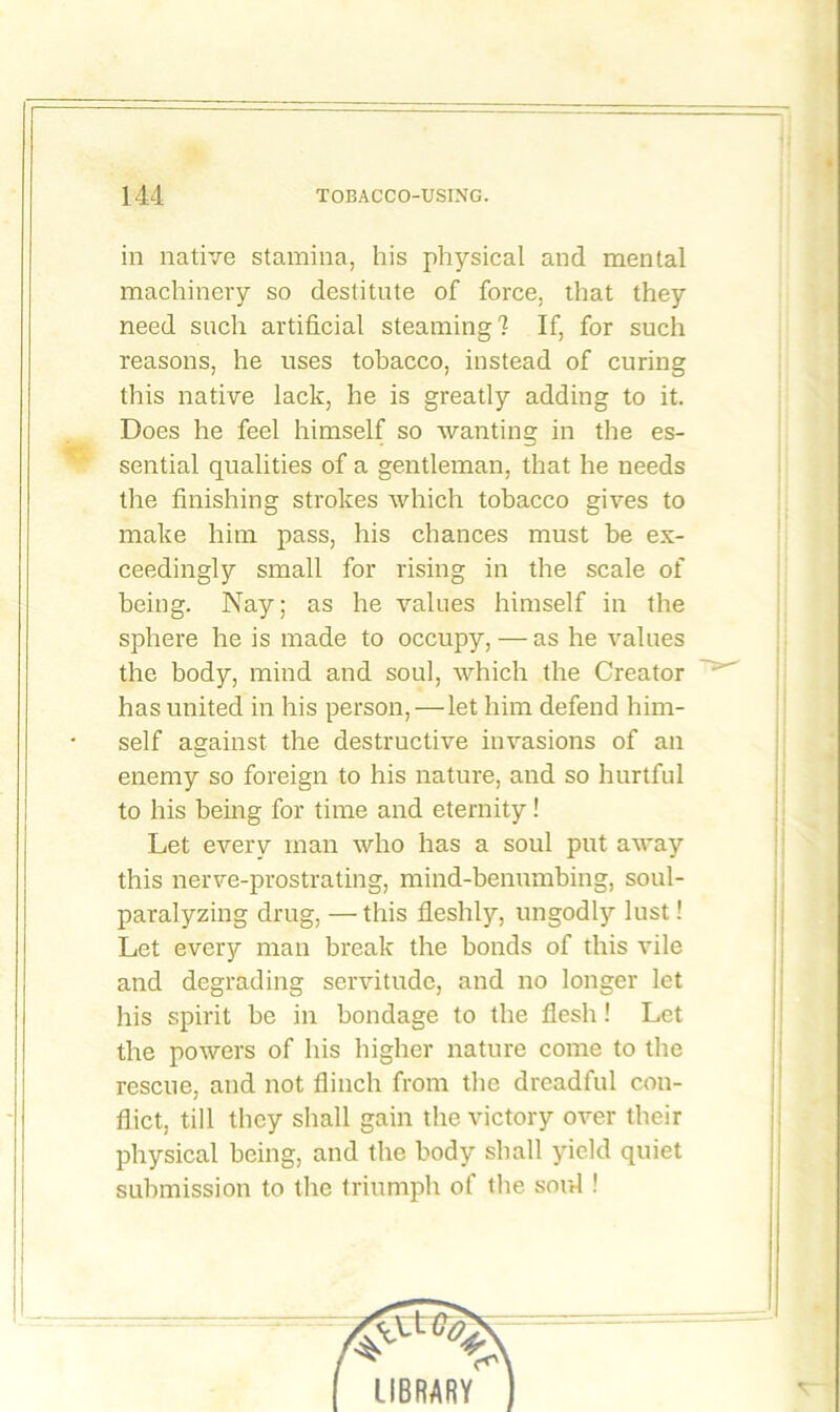 in native stamina, his physical and mental machinery so destitute of force, that they need such artificial steaming? If, for such reasons, he uses tobacco, instead of curing this native lack, he is greatly adding to it. Does he feel himself so wanting in the es- sential qualities of a gentleman, that he needs the finishing strokes which tobacco gives to make him pass, his chances must be ex- ceedingly small for rising in the scale of being. Nay; as he values himself in the sphere he is made to occupy, — as he values the body, mind and soul, which the Creator has united in his person,—let him defend him- self against the destructive invasions of an enemy so foreign to his nature, and so hurtful to his being for time and eternity! Let every man who has a soul put away this nerve-prostrating, mind-benumbing, soul- paralyzing drug, —this fleshly, ungodly lust! Let every man break the bonds of this vile and degrading servitude, and no longer let his spirit be in bondage to the flesh! Let the powers of his higher nature come to the rescue, and not flinch from the dreadful con- flict, till they shall gain the victory over their physical being, and the body shall yield quiet submission to the triumph of the soul !