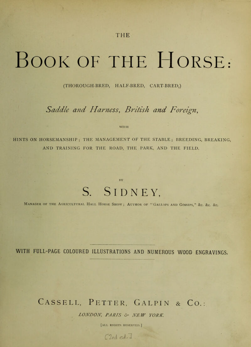 THE Book of the Horse: (THOROUGH-BRED, HALF-BRED, CART-BRED,) Saddle and Harness, British and Foreign, WITH HINTS ON HORSEMANSHIP; THE MANAGEMENT OF THE STABLE; BREEDING, BREAKING, AND TRAINING FOR THE ROAD, THE PARK, AND THE FIELD. S. Sidney, Manager of the Agricultural Hall Horse Show; Author of “Gallops and Gossips,” &c. &c. See. WITH FULL-PAGE COLOURED ILLUSTRATIONS AND NUMEROUS WOOD ENGRAVINGS, Cassell, Petter, Galpin & Co.: LONDON, PARIS N NEW YORK. [all rights reserved.] C%& eJ.l .