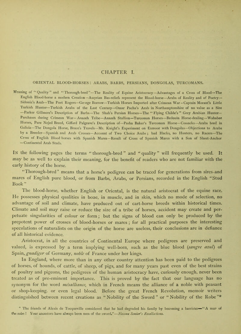 CHAPTER I. ORIENTAL BLOOD-HORSES : ARABS, BARBS, PERSIANS, DONGOLAS, TURCOMANS. Meaning of “Quality” and “Thorough-bred”—The Reality of Equine Aristocracy—Advantages of a Cross of Blood—The English Blood-horse a modern Creation—Assyrian Bas-reliefs represent the Blood-horse—Arabs of Reality and of Poetry— Sidonia’s Arab—The Poet Rogers—George Borrow—Turkish Horses Imported after Crimean War —Captain Morant’s Little 1 urkish Hunter—Turkish Arabs of the Last Century—Omar Pacha’s Arab in Northamptonshire of no value as a Sire —Parker Gillmore’s Description of Barbs—The Shah’s Persian Horses—The “ Flying Childe’s ” Grey Arabian Hunter— Purchases during Crimean War—Anazeh Tribe—Anazeh Stallion—Turcoman Horses—Bedouin Horse-dealing—Wahabee Horses, Pure Nejed Breed, Giffard Palgrave’s Description of—Pasha Baker’s Turcoman Horse—Cossacks—Arabs bred in Galicia—The Dongola Horse, Bruce's Travels—Mr. Knight’s Experiment on Exmoor with Dongolas—Objections to Arabs by a Breeder—Spanish and Arab Crosses—Account of Two Choice Arabs; bad Hacks, no Hunters, no Racers—The Cross of English Blood horses with Spanish Mares—Result of Cross of Spanish Mares with a Son of Sheet-Anchor — Continental Arab Studs. In the following pages the terms “thorough-bred” and “quality” will frequently be used. It may be as well to explain their meaning, for the benefit of readers who are not familiar with the early history of the horse. “Thorough-bred” means that a horse’s pedigree can be traced for generations from sires-and mares of English pure blood, or from Barbs, Arabs, or Persians, recorded in the English “Stud Book” The blood-horse, whether English or Oriental, is the natural aristocrat of the equine race. He possesses physical qualities in bone, in muscle, and in skin, which no mode of selection, no advantage of soil and climate, have produced out of cart-horse breeds within historical times. Climate and soil may raise or reduce the size of a tribe of horses, accident may create and per- petuate singularities of colour or form ; but the signs of blood can only be produced by the prepotent power of crosses of blood-horses or mares ; for all practical purposes the interesting speculations of naturalists on the origin of the horse are useless, their conclusions are in defiance of all historical evidence. Aristocrat, in all the countries of Continental Europe where pedigrees are preserved and valued, is expressed by a term implying well-born, such as the blue blood (sangre azul) of Spain, gnadiger of Germany, noble of France under her kings. In England, where more than in any other country attention has been paid to the pedigrees of horses, of hounds, of cattle, of sheep, of pigs, and for many years past even of the best strains of poultry and pigeons, the pedigrees of the human aristocracy have, curiously enough, never been treated as of pre-eminent importance. This is proved by the fact that our language has no synonym for the word mesalliance, which in French means the alliance of a noble with peasant or shop-keeping, or even legal blood. Before the great French Revolution, memoir writers distinguished between recent creations as “Nobility of the Sword” or “Nobility of the Robe”* * The friends of Alexis de Tocqueville considered that he had degraded his family by becoming a barrister—“A man of the robe ! Your ancestors have always been men of the sword.”—Nassau Senior's Recollections.