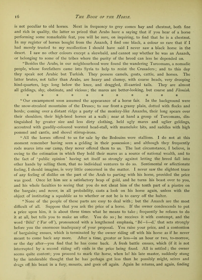 is not peculiar to old horses. Next in frequency to grey comes bay and chestnut, both fine and rich in quality, the latter so prized that Arabs have a saying that if you hear of a horse performing some remarkable feat, you will be sure, on inquiring, to find that he is a chestnut. In my register of horses bought from the Anazeh, I find one black, a colour so rare that if I had merely trusted to my recollection I should have said I never saw a black horse in the desert. I saw no other colours except a skewbald, and cannot say whether he was an Anazeh, or belonging to some of the tribes where the purity of the breed can less be depended on. “Besides the Arabs, in our neighbourhood were found the wandering Turcomans, a nomadic people, whose forefathers came into Syria to help to resist the Crusaders; and to this day they speak not Arabic but Turkish. They possess camels, goats, cattle, and horses. The latter brutes, not taller than Arabs, are heavy and clumsy, with coarse heads, very drooping hind-quarters, legs long below the knee, and draggled, ill-carried tails. They are almost all geldings, shy, obstinate, and vicious ; the mares are better-looking, but coarse and Flemish. *********** “ Our encampment soon assumed the appearance of a horse fair. In the background were the snow-streaked mountains of the Druses; to our front a grassy plain, dotted with flocks and herds; coming over a distant ridge a party of the monkey-like Anazehs, their long spears over their shoulders, their high-bred horses at a walk ; near at hand a group of Turcomans, dis- tinguished by greater size and less dirty clothing, held ugly mares and uglier geldings, accoutred with gaudily-coloured worsted head-stall, with mameluke bits, and saddles with high pommel and cantle, and shovel stirrup-irons. “ All the horses offered to us for sale by the Bedouins were stallions. I do not at this moment remember having seen a gelding in their possession; and although they frequently rode mares into our camp, they never offered them to us. The last circumstance, I believe, is owing to the estimation in which they hold their mares as a source of national wealth, and to the fact of ‘ public opinion ’ having set itself so strongly against letting the breed fall into other hands by selling them, that no individual ventures to do so. Sentimental or affectionate feeling, I should imagine, is very little concerned in the matter. I never saw the slightest trace of any feeling of dislike on the part of the Arab to parting with his horse, provided the price was good. Once let him see a satisfactory heap of gold, and he turns his beast over to you, and his whole faculties to seeing that you do not cheat him of the tenth part of a piastre on the bargain; and never, in all probability, casts a look on his horse again, unless with the object of instituting a squabble as to whether or not he is to carry off the halter. “ None of the people of these parts are easy to deal with ; but the Anazeh are the most difficult of all. Suppose that you ask the price of a horse. If the owner condescends to put a price upon him, it is about three times what he means to take ; frequently he refuses to do it at all, but tells you to make an offer. You do so ; he receives it with contempt, and the word ‘Beid’ (‘Far off’), pronounced with a lengthened emphasis, ‘Be —i—d,’ that sets strongly before you the enormous inadequacy of your proposal. You raise your price, and a contention of bargaining ensues, which is terminated by the owner riding off with his horse as if he never meant to come back any more. After a time, greater or less—in an hour or two, to-morrow, or the day after—you find that he has come back. A fresh battle ensues, which (if it is not interrupted by a second riding off) ends in the price being fixed. All is settled ; the owner seems quite content; you proceed to mark the horse, when lo! his late master, suddenly stung by the intolerable thought that he has perhaps got less than he possibly might, seizes and drags off his beast in a fury, mounts, and goes off again. Again he returns, and again, finding