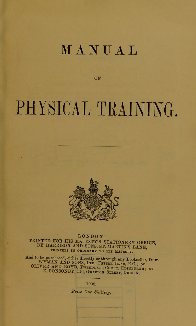 MANUAL OF PHYSICAL LONDON: PRINTED FOR niS MAJESTY’S STATIONERY OFFICE, BY HARRISON AND SONS, ST. MARTIN’S LANE PBINTEB3 IN OBDINABY TO HIS MAJESTY. And towVCrf^aS*A^ita^T^rerCtl7 or thr0llsh any Bookseller, from AND SONS, Ltd., Fetteb Lane, E.C. • or OLIVER AND BOYD, Tweeddale Count, Edinbueoh ■ or E. PONSONBY, 116, Geafton Stbeet, DubliJ. 1908. Price One Shilling.