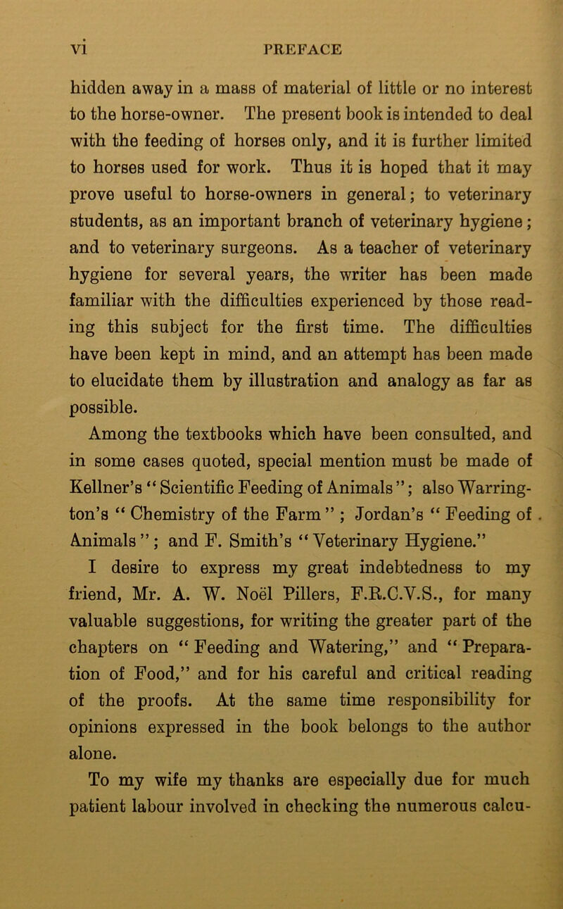 hidden away in a mass of material of little or no interest to the horse-owner. The present book is intended to deal with the feeding of horses only, and it is further limited to horses used for work. Thus it is hoped that it may prove useful to horse-owners in general; to veterinary students, as an important branch of veterinary hygiene; and to veterinary surgeons. As a teacher of veterinary hygiene for several years, the writer has been made familiar with the difficulties experienced by those read- ing this subject for the first time. The difficulties have been kept in mind, and an attempt has been made to elucidate them by illustration and analogy as far as possible. Among the textbooks which have been consulted, and in some cases quoted, special mention must be made of Kellner’s “ Scientific Feeding of Animals ”; also Warring- ton’s “ Chemistry of the Farm ” ; Jordan’s “ Feeding of. Animals”; and F. Smith’s “Veterinary Hygiene.” I desire to express my great indebtedness to my friend, Mr. A. W. Noel Fillers, F.R.C.V.S., for many valuable suggestions, for writing the greater part of the chapters on “ Feeding and Watering,” and “ Prepara- tion of Food,” and for his careful and critical reading of the proofs. At the same time responsibility for opinions expressed in the book belongs to the author alone. To my wife my thanks are especially due for much patient labour involved in checking the numerous calcu-