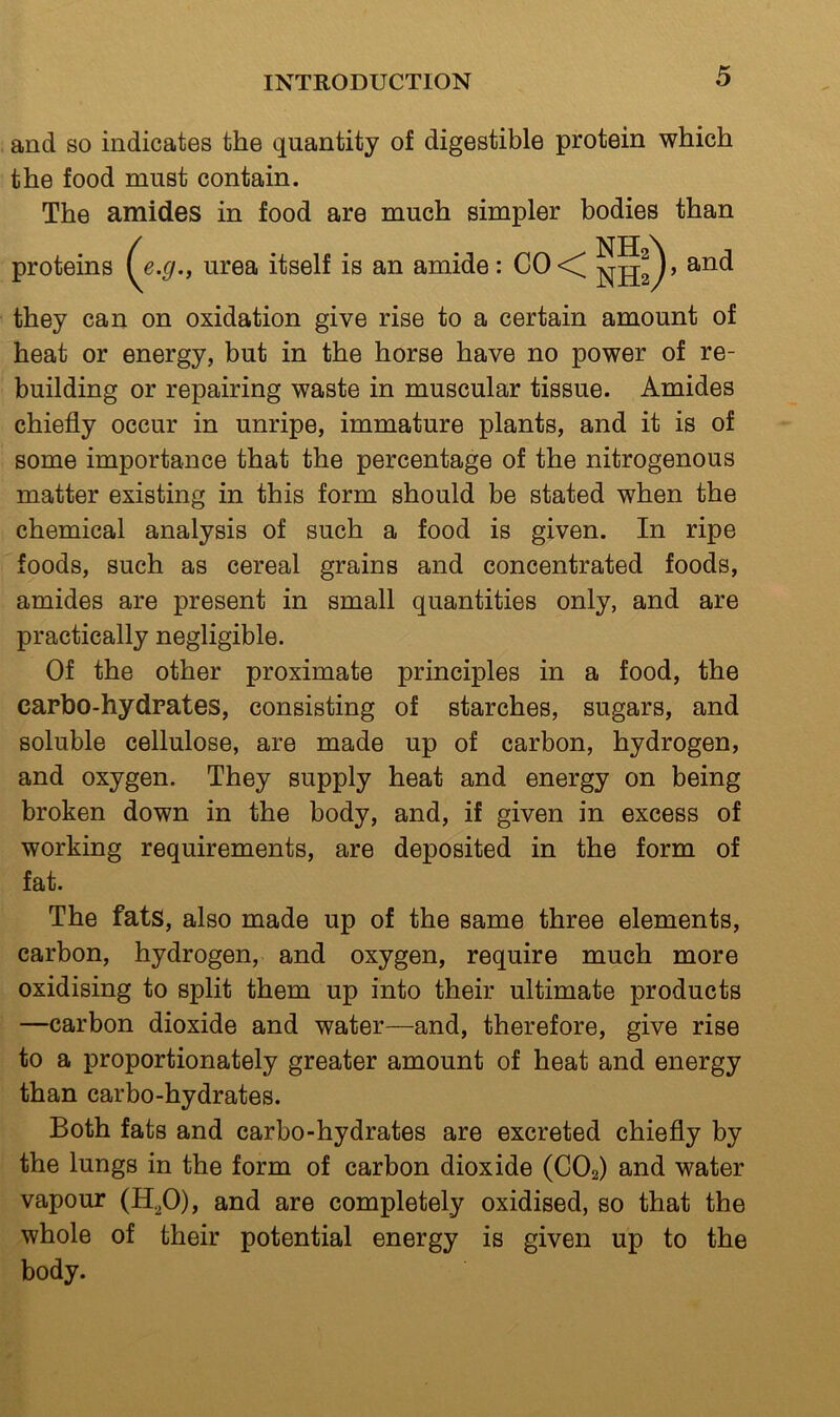 and so indicates the quantity of digestible protein which the food must contain. The amides in food are much simpler bodies than proteins (^e.g., urea itself is an amide: they can on oxidation give rise to a certain amount of heat or energy, but in the horse have no power of re- building or repairing waste in muscular tissue. Amides chiefly occur in unripe, immature plants, and it is of some importance that the percentage of the nitrogenous matter existing in this form should be stated when the chemical analysis of such a food is given. In ripe foods, such as cereal grains and concentrated foods, amides are present in small quantities only, and are practically negligible. Of the other proximate principles in a food, the carbo-hydrates, consisting of starches, sugars, and soluble cellulose, are made up of carbon, hydrogen, and oxygen. They supply heat and energy on being broken down in the body, and, if given in excess of working requirements, are deposited in the form of fat. The fats, also made up of the same three elements, carbon, hydrogen, and oxygen, require much more oxidising to split them up into their ultimate products —carbon dioxide and water—and, therefore, give rise to a proportionately greater amount of heat and energy than carbo-hydrates. Both fats and carbo-hydrates are excreted chiefly by the lungs in the form of carbon dioxide (CO2) and water vapour (H^O), and are completely oxidised, so that the whole of their potential energy is given up to the body.