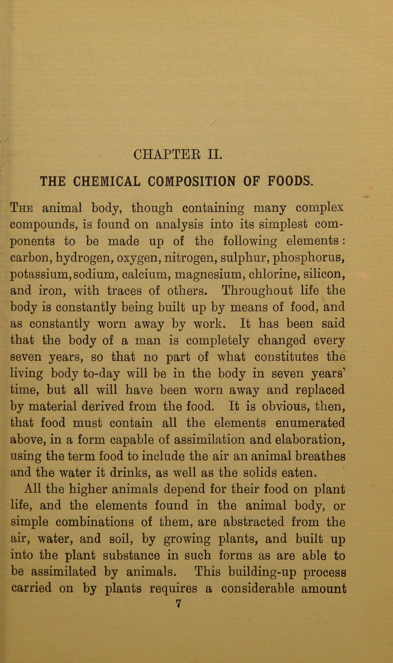 CHAPTEE II. THE CHEMICAL COMPOSITION OF FOODS. The animal body, though containing many complex compounds, is found on analysis into its simplest com- ponents to be made up of the following elements: carbon, hydrogen, oxygen, nitrogen, sulphur, phosphorus, potassium, sodium, calcium, magnesium, chlorine, silicon, and iron, with traces of others. Throughout life the body is constantly being built up by means of food, and as constantly worn away by work. It has been said that the body of a man is completely changed every seven years, so that no part of what constitutes the living body to-day will be in the body in seven years’ time, but all will have been worn away and replaced by material derived from the food. It is obvious, then, that food must contain all the elements enumerated above, in a form capable of assimilation and elaboration, using the term food to include the air an animal breathes and the water it drinks, as well as the solids eaten. All the higher animals depend for their food on plant life, and the elements found in the animal body, or simple combinations of them, are abstracted from the air, water, and soil, by growing plants, and built up into the plant substance in such forms as are able to be assimilated by animals. This building-up process carried on by plants requires a considerable amount