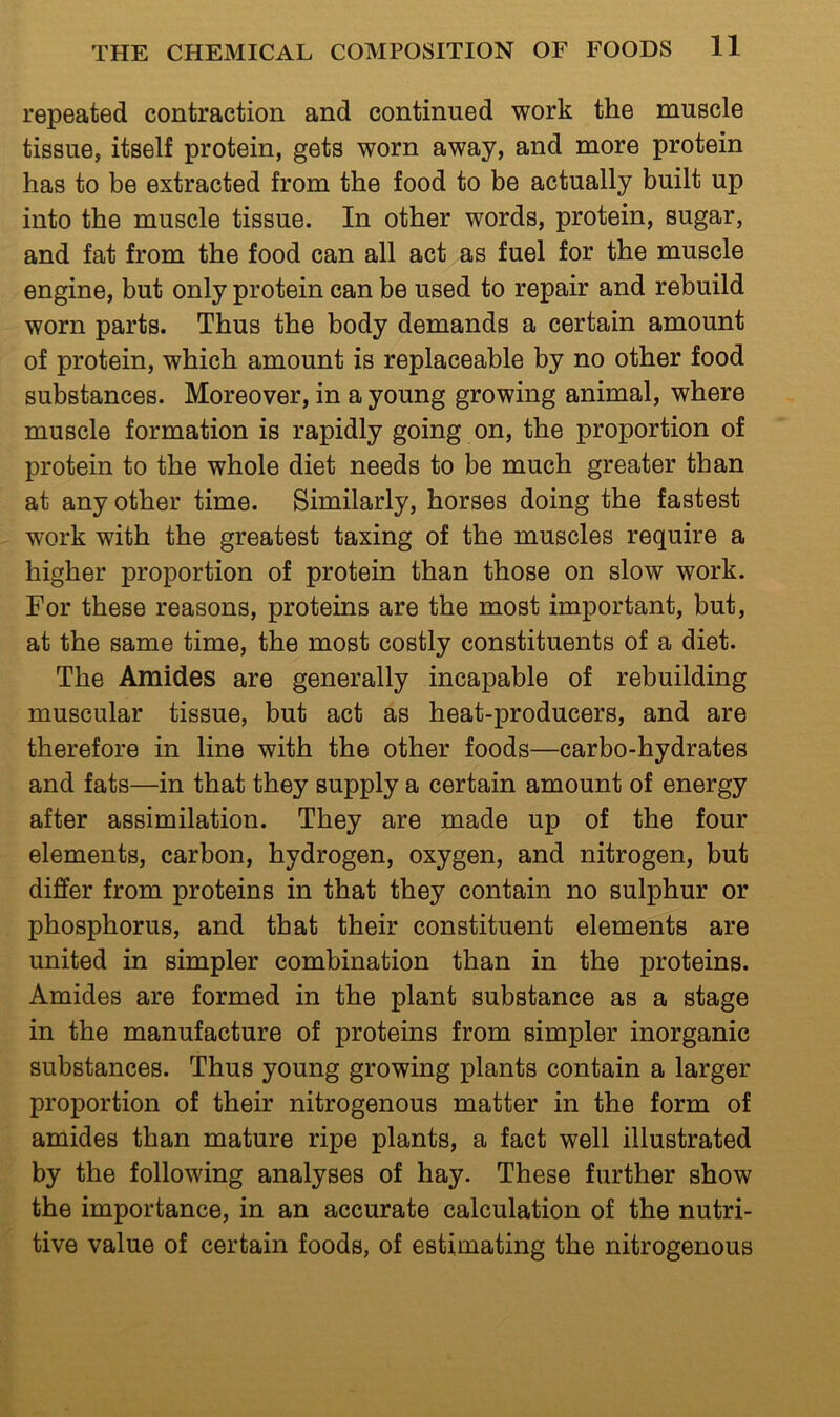 repeated contraction and continued work the muscle tissue, itself protein, gets worn away, and more protein has to be extracted from the food to be actually built up into the muscle tissue. In other words, protein, sugar, and fat from the food can all act as fuel for the muscle engine, but only protein can be used to repair and rebuild worn parts. Thus the body demands a certain amount of protein, which amount is replaceable by no other food substances. Moreover, in a young growing animal, where muscle formation is rapidly going on, the proportion of protein to the whole diet needs to be much greater than at any other time. Similarly, horses doing the fastest work with the greatest taxing of the muscles require a higher proportion of protein than those on slow work. For these reasons, proteins are the most important, but, at the same time, the most costly constituents of a diet. The Amides are generally incapable of rebuilding muscular tissue, but act as heat-producers, and are therefore in line with the other foods—carbo-hydrates and fats—in that they supply a certain amount of energy after assimilation. They are made up of the four elements, carbon, hydrogen, oxygen, and nitrogen, but differ from proteins in that they contain no sulphur or phosphorus, and that their constituent elements are united in simpler combination than in the proteins. Amides are formed in the plant substance as a stage in the manufacture of proteins from simpler inorganic substances. Thus young growing plants contain a larger proportion of their nitrogenous matter in the form of amides than mature ripe plants, a fact well illustrated by the following analyses of hay. These further show the importance, in an accurate calculation of the nutri- tive value of certain foods, of estimating the nitrogenous