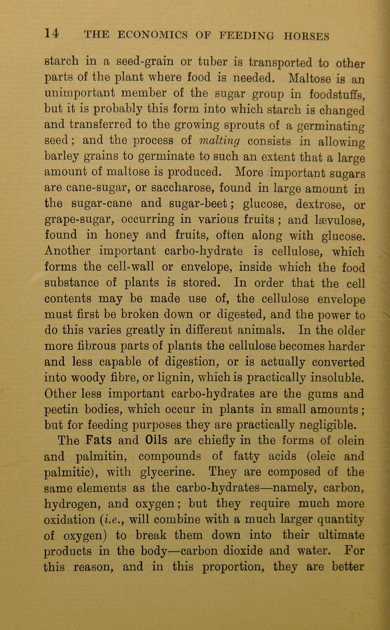 starch in a seed-grain or tuber is transported to other parts of the plant where food is needed. Maltose is an unimportant member of the sugar group in foodstuffs, but it is probably this form into which starch is changed and transferred to the growing sprouts of a germinating seed; and the process of malting consists in allowing barley grains to germinate to such an extent that a large amount of maltose is produced. More important sugars are cane-sugar, or saccharose, found in large amount in the sugar-cane and sugar-beet; glucose, dextrose, or grape-sugar, occurring in various fruits ; and laevulose, found in honey and fruits, often along with glucose. Another important carbo-hydrate is cellulose, which forms the cell-wall or envelope, inside which the food substance of plants is stored. In order that the cell contents may be made use of, the cellulose envelope must first be broken down or digested, and the power to do this varies greatly in different animals. In the older more fibrous parts of plants the cellulose becomes harder and less capable of digestion, or is actually converted into woody fibre, or lignin, which is practically insoluble. Other less important carbo-hydrates are the gums and pectin bodies, which occur in plants in small amounts; but for feeding purposes they are practically negligible. The Fats and Oils are chiefly in the forms of olein and palmitin, compounds of fatty acids (oleic and palmitic), with glycerine. They are composed of the same elements as the carbo-hydrates—namely, carbon, hydrogen, and oxygen; but they require much more oxidation {i.e., will combine with a much larger quantity of oxygen) to break them down into their ultimate products in the body—carbon dioxide and water. For this reason, and in this proportion, they are better