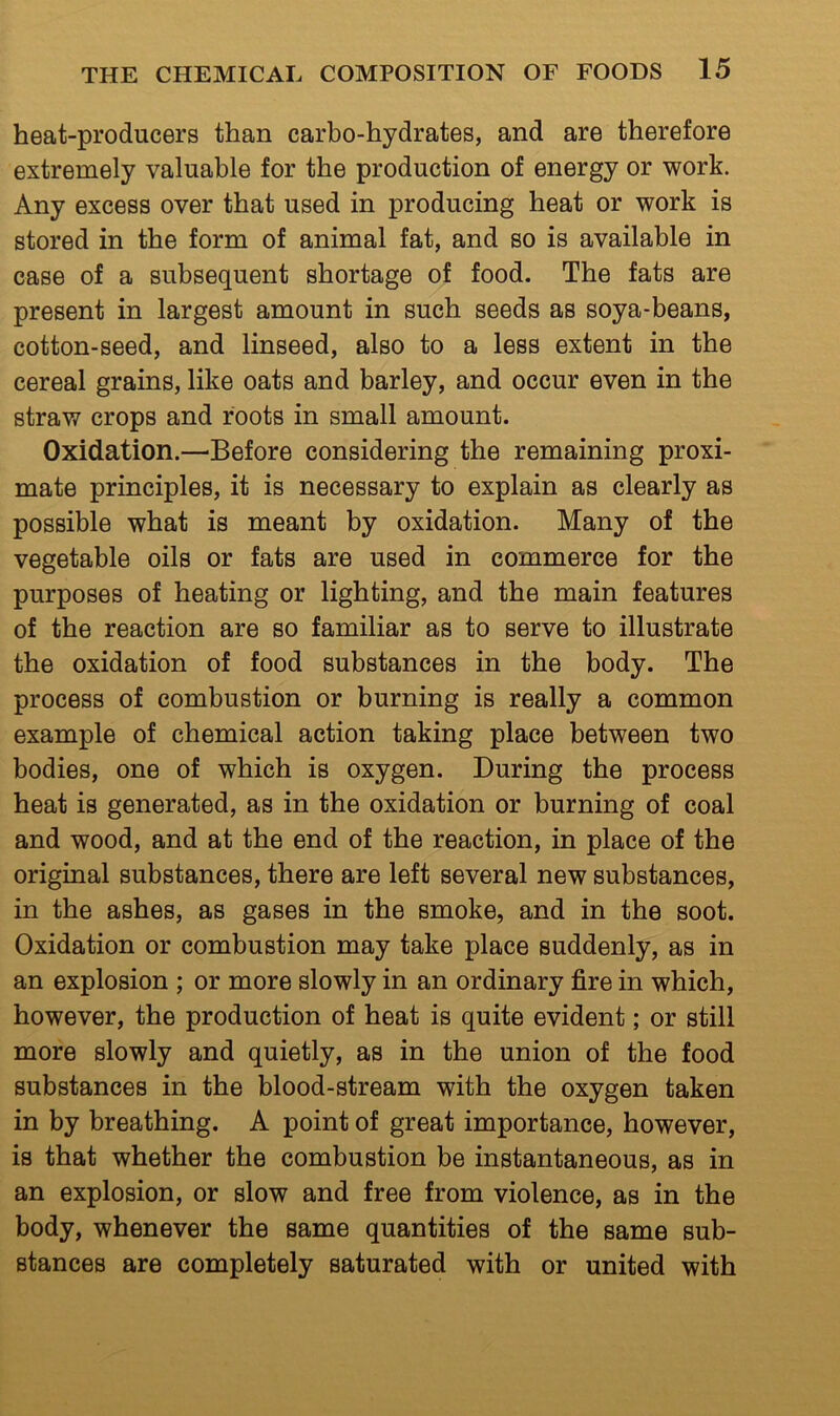 heat-producers than carbo-hydrates, and are therefore extremely valuable for the production of energy or work. Any excess over that used in producing heat or work is stored in the form of animal fat, and so is available in case of a subsequent shortage of food. The fats are present in largest amount in such seeds as soya-beans, cotton-seed, and linseed, also to a less extent in the cereal grains, like oats and barley, and occur even in the straw crops and roots in small amount. Oxidation.—^Before considering the remaining proxi- mate principles, it is necessary to explain as clearly as possible what is meant by oxidation. Many of the vegetable oils or fats are used in commerce for the purposes of heating or lighting, and the main features of the reaction are so familiar as to serve to illustrate the oxidation of food substances in the body. The process of combustion or burning is really a common example of chemical action taking place between two bodies, one of which is oxygen. During the process heat is generated, as in the oxidation or burning of coal and wood, and at the end of the reaction, in place of the original substances, there are left several new substances, in the ashes, as gases in the smoke, and in the soot. Oxidation or combustion may take place suddenly, as in an explosion ; or more slowly in an ordinary fire in which, however, the production of heat is quite evident; or still more slowly and quietly, as in the union of the food substances in the blood-stream with the oxygen taken in by breathing. A point of great importance, however, is that whether the combustion be instantaneous, as in an explosion, or slow and free from violence, as in the body, whenever the same quantities of the same sub- stances are completely saturated with or united with