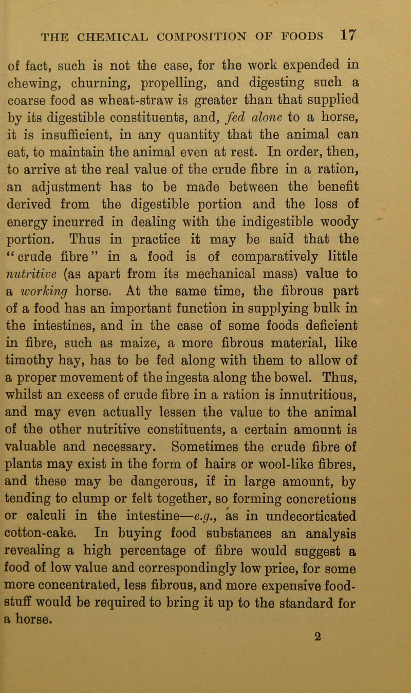 of fact, such is not the case, for the work expended in chewing, churning, propelling, and digesting such a coarse food as wheat-straw is greater than that supplied by its digestible constituents, and, fed alone to a horse, it is insufficient, in any quantity that the animal can eat, to maintain the animal even at rest. In order, then, to arrive at the real value of the crude fibre in a ration, an adjustment has to be made between the benefit derived from the digestible portion and the loss of energy incurred in dealing with the indigestible woody portion. Thus in practice it may be said that the “ crude fibre ” in a food is of comparatively little nutritive (as apart from its mechanical mass) value to a working horse. At the same time, the fibrous part of a food has an important function in supplying bulk in the intestines, and in the case of some foods deficient in fibre, such as maize, a more fibrous material, like timothy hay, has to be fed along with them to allow of a proper movement of the ingesta along the bowel. Thus, whilst an excess of crude fibre in a ration is innutritions, and may even actually lessen the value to the animal of the other nutritive constituents, a certain amount is valuable and necessary. Sometimes the crude fibre of plants may exist in the form of hairs or wool-like fibres, and these may be dangerous, if in large amount, by tending to clump or felt together, so forming concretions or calculi in the intestine—e.g., as in undecorticated cotton-cake. In buying food substances an analysis revealing a high percentage of fibre would suggest a food of low value and correspondingly low price, for some more concentrated, less fibrous, and more expensive food- stuff would be required to bring it up to the standard for a horse. 2