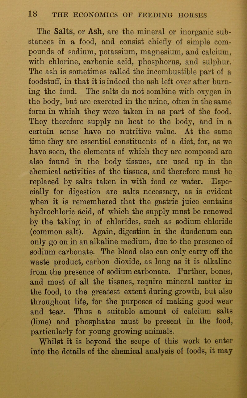 The Salts, or Ash, are the mineral or inorganic sub- stances in a food, and consist chiefly of simple com- pounds of sodium, potassium, magnesium, and calcium, with chlorine, carbonic acid, phosphorus, and sulphur. The ash is sometimes called the incombustible part of a foodstuff, in that it is indeed the ash left over after burn- ing the food. The salts do not combine with oxygen in the body, but are excreted in the urine, often in the same form in which they were taken in as part of the food. They therefore supply no heat to the body, and in a certain sense have no nutritive value. At the same time they are essential constituents of a diet, for, as we have seen, the elements of which they are composed are also found in the body tissues, are used up in the chemical activities of the tissues, and therefore must be replaced by salts taken in with food or water. Espe- cially for digestion are salts necessary, as is evident when it is remembered that the gastric juice contains hydrochloric acid, of which the supply must be renewed by the taking in of chlorides, such as sodium chloride (common salt). Again, digestion in the duodenum can only go on in an alkaline medium, due to the presence of sodium carbonate. The blood also can only carry off the waste product, carbon dioxide, as long as it is alkaline from the presence of sodium carbonate. Further, bones, and most of all the tissues, require mineral matter in the food, to the greatest extent during growth, but also throughout life, for the purposes of making good wear and tear. Thus a suitable amount of calcium salts (lime) and phosphates must be present in the food, particularly for young growing animals. Whilst it is beyond the scope of this work to enter into the details of the chemical analysis of foods, it may
