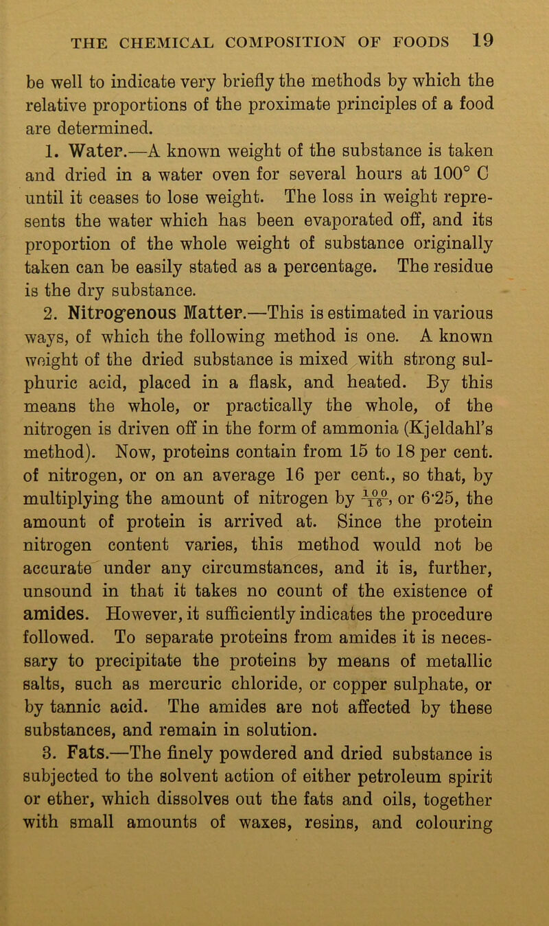 be well to indicate very briefly the methods by which the relative proportions of the proximate principles of a food are determined. 1. Water.—A known weight of the substance is taken and dried in a water oven for several hours at 100° C until it ceases to lose weight. The loss in weight repre- sents the water which has been evaporated off, and its proportion of the whole weight of substance originally taken can be easily stated as a percentage. The residue is the dry substance. 2. Nitrogrenous Matter.—This is estimated in various ways, of which the following method is one. A known weight of the dried substance is mixed with strong sul- phuric acid, placed in a flask, and heated. By this means the whole, or practically the whole, of the nitrogen is driven off in the form of ammonia (Kjeldahl’s method). Now, proteins contain from 15 to 18 per cent, of nitrogen, or on an average 16 per cent., so that, by multiplying the amount of nitrogen by -St’ or 6’25, the amount of protein is arrived at. Since the protein nitrogen content varies, this method would not be accurate under any circumstances, and it is, further, unsound in that it takes no count of the existence of amides. However, it sufficiently indicates the procedure followed. To separate proteins from amides it is neces- sary to precipitate the proteins by means of metallic salts, such as mercuric chloride, or copper sulphate, or by tannic acid. The amides are not affected by these substances, and remain in solution. 3. Fats.—The finely powdered and dried substance is subjected to the solvent action of either petroleum spirit or ether, which dissolves out the fats and oils, together with small amounts of waxes, resins, and colouring