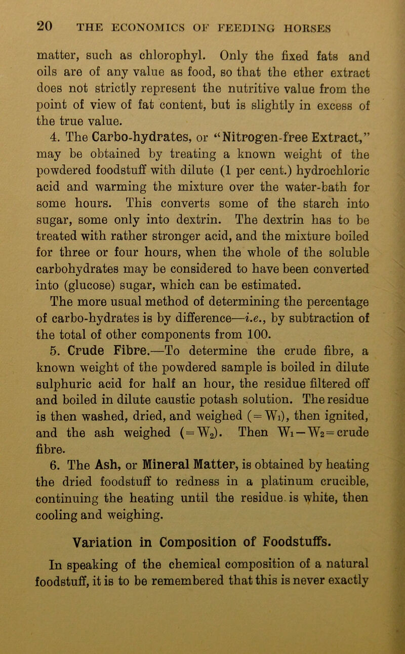 matter, such as chlorophyl. Only the fixed fats and oils are of any value as food, so that the ether extract does not strictly represent the nutritive value from the point of view of fat content, but is slightly in excess of the true value. 4. The Carbo-hydrates, or “Nitrogen-free Extract,” may be obtained by treating a known weight of the powdered foodstuff with dilute (1 per cent.) hydrochloric acid and warming the mixture over the water-bath for some hours. This converts some of the starch into sugar, some only into dextrin. The dextrin has to be treated with rather stronger acid, and the mixture boiled for three or four hours, when the whole of the soluble carbohydrates may be considered to have been converted into (glucose) sugar, which can be estimated. The more usual method of determining the percentage of carbo-hydrates is by difference—i.e., by subtraction of the total of other components from 100. 5. Crude Fibre.—To determine the crude fibre, a known weight of the powdered sample is boiled in dilute sulphuric acid for half an hour, the residue filtered off and boiled in dilute caustic potash solution. The residue is then washed, dried, and weighed (=Wi), then ignited, and the ash weighed ( = W2). Then Wi — W2=crude fibre. 6. The Ash, or Mineral Matter, is obtained by heating the dried foodstuff to redness in a platinum crucible, continuing the heating until the residue, is white, then cooling and weighing. Variation in Composition of Foodstuffs. In speaking of the chemical composition of a natural foodstuff, it is to be remembered that this is never exactly