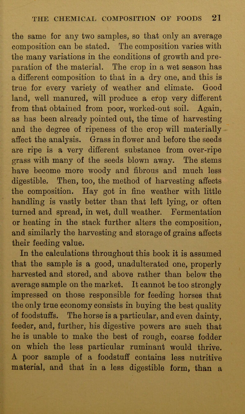 the same for any two samples, so that only an average composition can be stated. The composition varies with the many variations in the conditions of growth and pre- paration of the material. The crop in a wet season has a different composition to that in a dry one, and this is true for every variety of weather and climate. Good land, well manured, will produce a crop very different from that obtained from poor, worked-out soil. Again, as has been already pointed out, the time of harvesting and the degree of ripeness of the crop will materially affect the analysis. Grass in flower and before the seeds are ripe is a very different substance from over-ripe grass with many of the seeds blown away. The stems have become more woody and fibrous and much less digestible. Then, too, the method of harvesting affects the composition. Hay got in fine weather with little handling is vastly better than that left lying, or often turned and spread, in wet, dull weather. Fermentation or heating in the stack further alters the composition, and similarly the harvesting and storage of grains affects their feeding value. In the calculations throughout this book it is assumed that the sample is a good, unadulterated one, properly harvested and stored, and above rather than below the average sample on the market. It cannot be too strongly impressed on those responsible for feeding horses that the only true economy consists in buying the best quality of foodstuffs. The horse is a particular, and even dainty, feeder, and, further, his digestive powers are such that he is unable to make the best of rough, coarse fodder on which the less particular ruminant would thrive. A poor sample of a foodstuff contains less nutritive material, and that in a less digestible form, than a