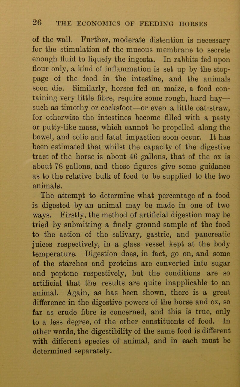 of the wall. Further, moderate distention is necessary for the stimulation of the mucous membrane to secrete enough fluid to liquefy the ingesta. In rabbits fed upon flour only, a kind of inflammation is set up by the stop- page of the food in the intestine, and the animals soon die. Similarly, horses fed on maize, a food con- taining very little fibre, require some rough, hard hay— such as timothy or cocksfoot—or even a little oat-straw, for otherwise the intestines become filled with a pasty or putty-like mass, which cannot be propelled along the bowel, and colic and fatal impaction soon occur. It has been estimated that whilst the capacity of the digestive tract of the horse is about 46 gallons, that of the ox is about 78 gallons, and these figures give some guidance as to the relative bulk of food to be supplied to the two animals. The attempt to determine what percentage of a food is digested by an animal may be made in one of two ways. Firstly, the method of artificial digestion may be tried by submitting a finely ground sample of the food to the action of the salivary, gastric, and pancreatic juices respectively, in a glass vessel kept at the body temperature. Digestion does, in fact, go on, and some of the starches and proteins are converted into sugar and peptone respectively, but the conditions are so artificial that the results are quite inapplicable to an animal. Again, as has been shown, there is a great difference in the digestive powers of the horse and ox, so far as crude fibre is concerned, and this is true, only to a less degree, of the other constituents of food. In other words, the digestibility of the same food is different with different species of animal, and in each must be determined separately.