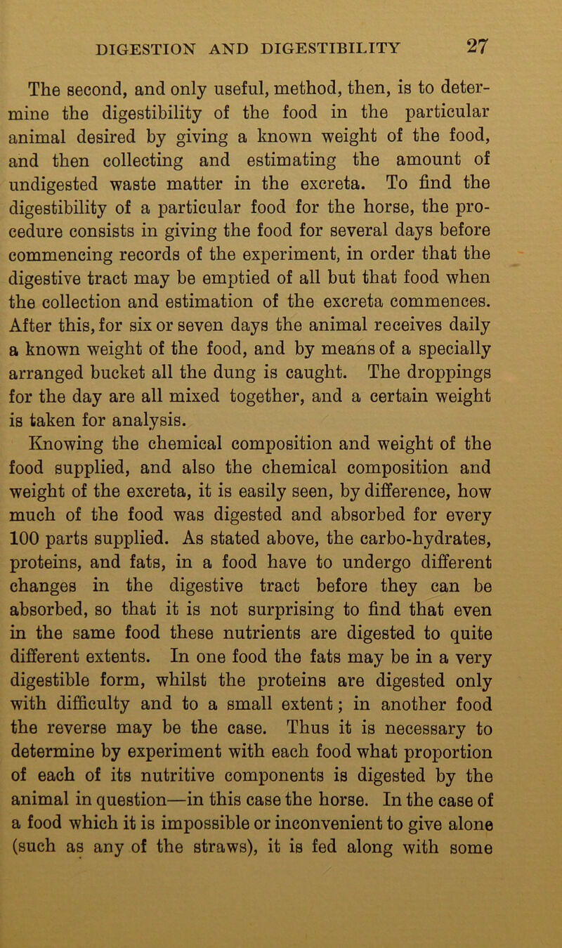 The second, and only useful, method, then, is to deter- mine the digestibility of the food in the particular animal desired by giving a known weight of the food, and then collecting and estimating the amount of undigested waste matter in the excreta. To find the digestibility of a particular food for the horse, the pro- cedure consists in giving the food for several days before commencing records of the experiment, in order that the digestive tract may be emptied of all but that food when the collection and estimation of the excreta commences. After this, for six or seven days the animal receives daily a known weight of the food, and by means of a specially arranged bucket all the dung is caught. The droppings for the day are all mixed together, and a certain weight is taken for analysis. linowing the chemical composition and weight of the food supplied, and also the chemical composition and weight of the excreta, it is easily seen, by difference, how much of the food was digested and absorbed for every 100 parts supplied. As stated above, the carbo-hydrates, proteins, and fats, in a food have to undergo different changes in the digestive tract before they can be absorbed, so that it is not surprising to find that even in the same food these nutrients are digested to quite different extents. In one food the fats may be in a very digestible form, whilst the proteins are digested only with difficulty and to a small extent; in another food the reverse may be the case. Thus it is necessary to determine by experiment with each food what proportion of each of its nutritive components is digested by the animal in question—in this case the horse. In the case of a food which it is impossible or inconvenient to give alone (such as any of the straws), it is fed along with some