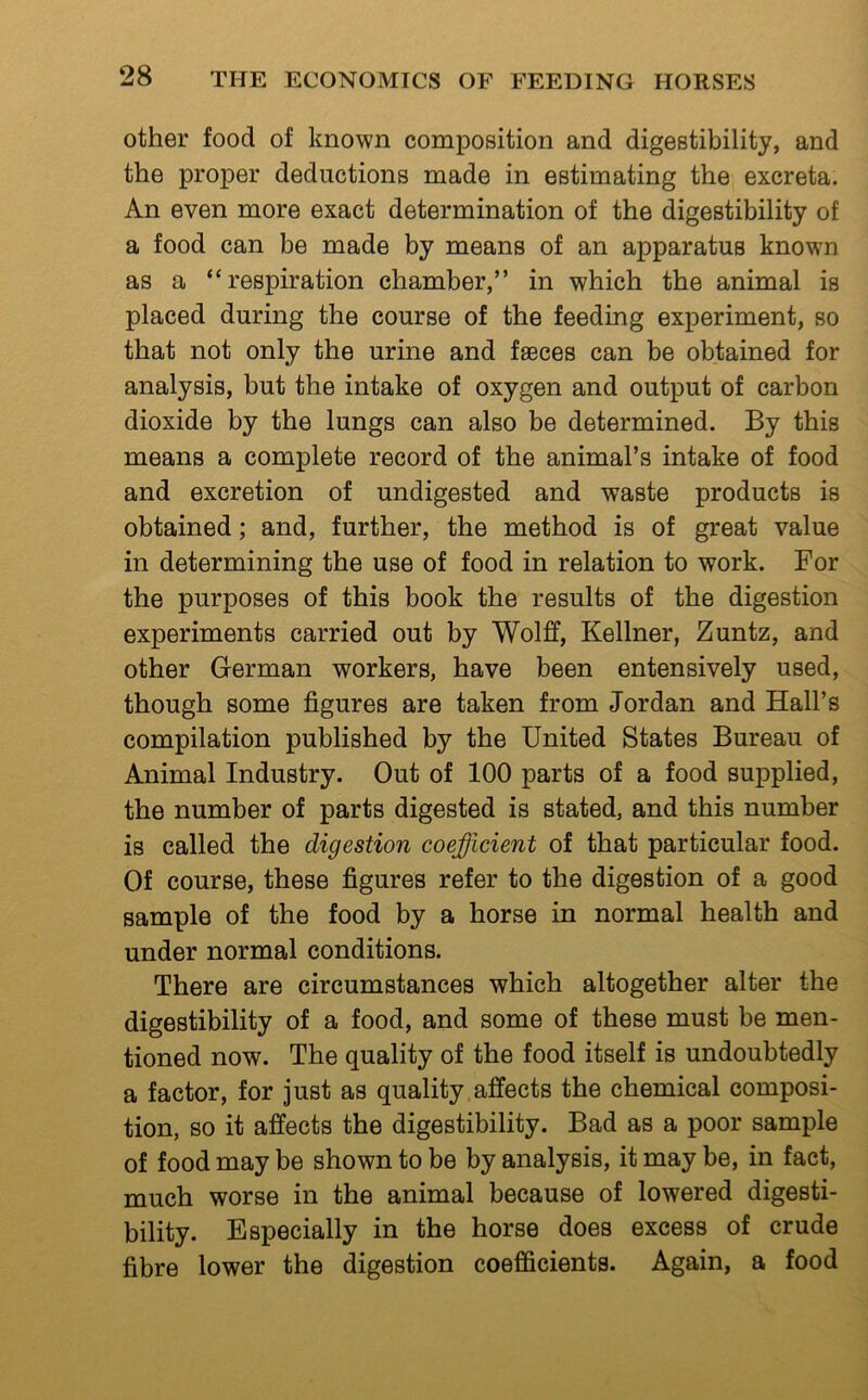 other food of known composition and digestibility, and the proper deductions made in estimating the excreta. An even more exact determination of the digestibility of a food can be made by means of an apparatus known as a “respiration chamber,” in which the animal is placed during the course of the feeding experiment, so that not only the urine and fseces can be obtained for analysis, but the intake of oxygen and output of carbon dioxide by the lungs can also be determined. By this means a complete record of the animal’s intake of food and excretion of undigested and waste products is obtained; and, further, the method is of great value in determining the use of food in relation to work. For the purposes of this book the results of the digestion experiments carried out by Wolff, Kellner, Zuntz, and other German workers, have been entensively used, though some figures are taken from Jordan and Hall’s compilation published by the United States Bureau of Animal Industry. Out of 100 parts of a food supplied, the number of parts digested is stated, and this number is called the digestion coefficient of that particular food. Of course, these figures refer to the digestion of a good sample of the food by a horse in normal health and under normal conditions. There are circumstances which altogether alter the digestibility of a food, and some of these must be men- tioned now. The quality of the food itself is undoubtedly a factor, for just as quality affects the chemical composi- tion, so it affects the digestibility. Bad as a poor sample of food may be shown to be by analysis, it may be, in fact, much worse in the animal because of lowered digesti- bility. Especially in the horse does excess of crude fibre lower the digestion coefficients. Again, a food