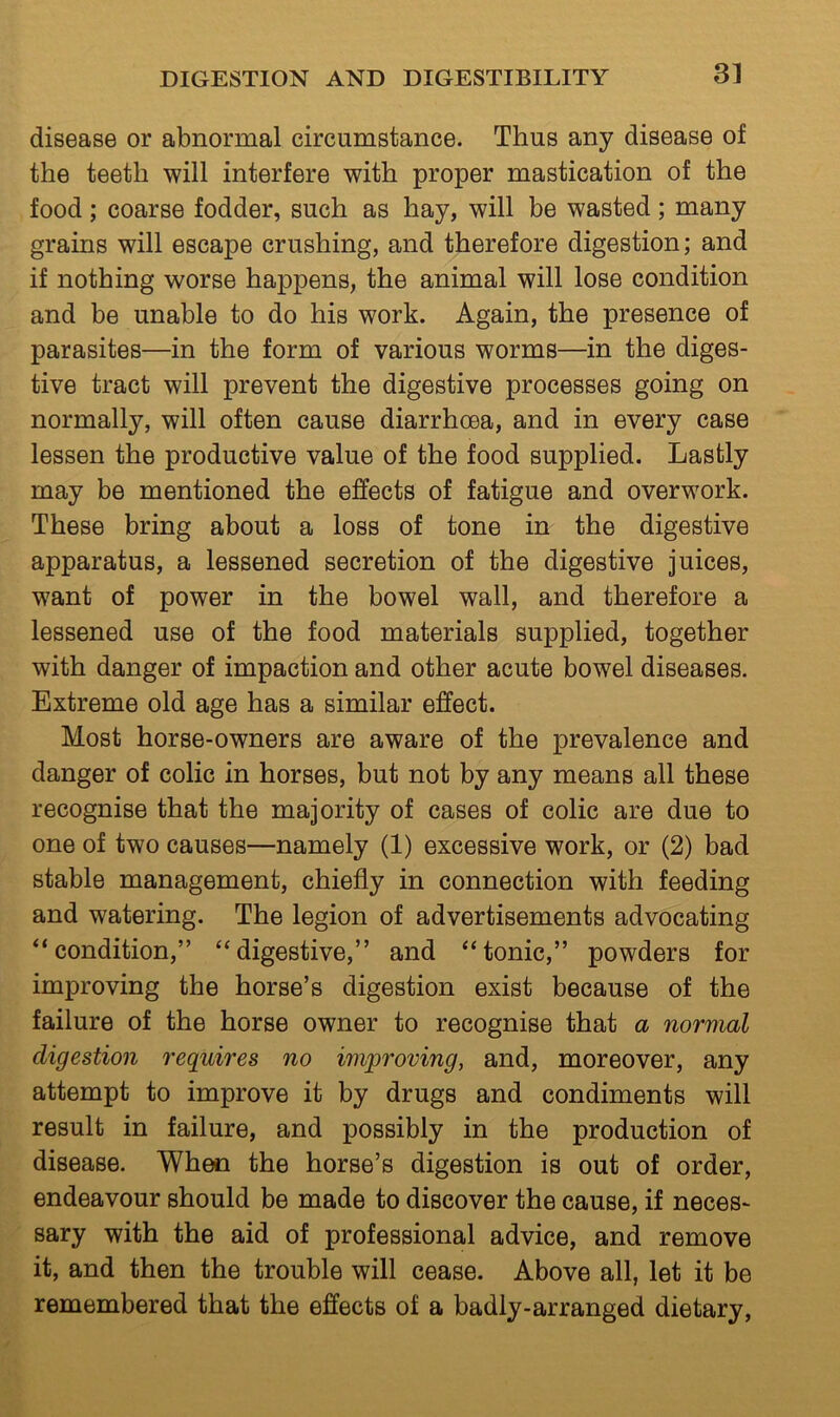 disease or abnormal circumstance. Thus any disease of the teeth will interfere with proper mastication of the food; coarse fodder, such as hay, will be wasted; many grains will escape crushing, and therefore digestion; and if nothing worse happens, the animal will lose condition and be unable to do his work. Again, the presence of parasites—in the form of various worms—in the diges- tive tract will prevent the digestive processes going on normally, will often cause diarrhoea, and in every case lessen the productive value of the food supplied. Lastly may be mentioned the effects of fatigue and overwork. These bring about a loss of tone in the digestive apparatus, a lessened secretion of the digestive juices, want of power in the bowel wall, and therefore a lessened use of the food materials supplied, together with danger of impaction and other acute bowel diseases. Extreme old age has a similar effect. Most horse-owners are aware of the prevalence and danger of colic in horses, but not by any means all these recognise that the majority of cases of colic are due to one of two causes—namely (1) excessive work, or (2) bad stable management, chiefly in connection with feeding and watering. The legion of advertisements advocating “condition,” “digestive,” and “tonic,” powders for improving the horse’s digestion exist because of the failure of the horse owner to recognise that a normal digestion requires no improving, and, moreover, any attempt to improve it by drugs and condiments will result in failure, and possibly in the production of disease. When the horse’s digestion is out of order, endeavour should be made to discover the cause, if neces- sary with the aid of professional advice, and remove it, and then the trouble will cease. Above all, let it be remembered that the effects of a badly-arranged dietary.