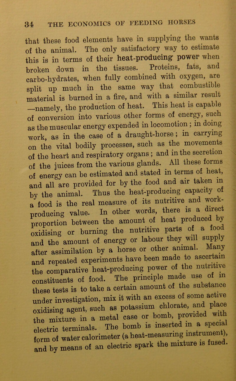 that these food elements have in supplying the wants of the animal. The only satisfactory way to estimate this is in terms of their heat-produeingr power when broken down in the tissues. Proteins, fats, and carbo-hydrates, when fully combined with oxygen, are split up much in the same way that combustible material is burned in a fire, and with a similar result —namely, the production of heat. This heat is capable of conversion into various other forms of energy, such as the muscular energy expended in locomotion; in doing work, as in the case of a draught-horse; in carrymg on the vital bodily processes, such as the movements of the heart and respiratory organs; and in the secretion of the juices from the various glands. ^ All these forms of energy can be estimated and stated in terms of heat, and all are provided for by the food and air taken m by the animal. Thus the heat-producmg capacity of a food is the real measure of its nutritive and work- producing value. In other words, there is a direct proportion between the amount of heat produced by oxidising or burning the nutritive parts of a food and the amount of energy or labour they will sup y after assimilation by a horse or other animal. Many and repeated experiments have been made to ascertain the comparative heat-producing power of the nutritive constituents of food. The principle made use of m these tests is to take a certain amount of the substance under investigation, mix it with an excess of some acWe oxidising agent, such as potassium ch orate, and place the mixture in a metal case or bomb, provided with electric terminals. The bomb is inserted m a special form of water calorimeter (a heat-measuring instmment), and by means of an electric spark the mixture is fused.