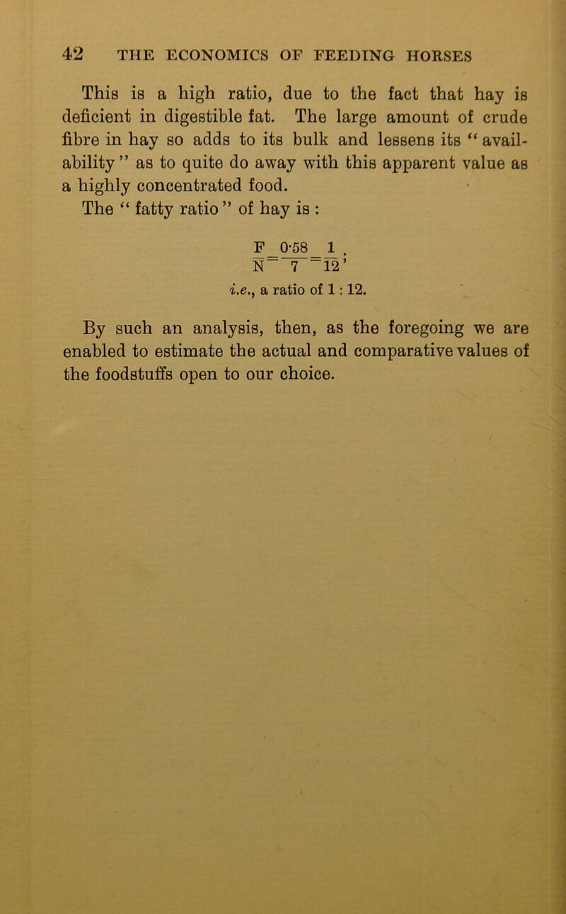 This is a high ratio, due to the fact that hay is deficient in digestible fat. The large amount of crude fibre in hay so adds to its bulk and lessens its “ avail- ability ” as to quite do away with this apparent value as a highly concentrated food. The “ fatty ratio ” of hay is : F 0-58 1 . N” 7 ~12’ -i.e., a ratio of 1:12. By such an analysis, then, as the foregoing we are enabled to estimate the actual and comparative values of the foodstuffs open to our choice.