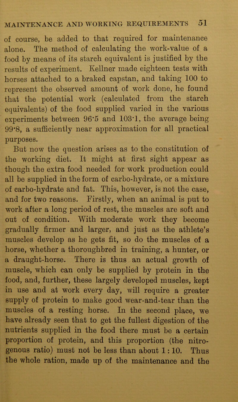 of course, be added to that required for maintenance alone. The method of calculating the work-value of a food by means of its starch equivalent is justified by the results of experiment. Kellner made eighteen tests with horses attached to a braked capstan, and taking 100 to represent the observed amount of work done, he found that the potential work (calculated from the starch equivalents) of the food supplied varied in the various experiments between 96*5 and 103*1, the average being 99*8, a sufficiently near approximation for all practical purposes. But now the question arises as to the constitution of the working diet. It might at first sight appear as though the extra food needed for work production could all be supplied in the form of carbo-hydrate, or a mixture of carbo-hydrate and fat. This, however, is not the case, and for two reasons. Firstly, when an animal is put to work after a long period of rest, the muscles are soft and out of condition. With moderate work they become gradually firmer and larger, and just as the athlete’s muscles develop as he gets fit, so do the muscles of a horse, whether a thoroughbred in training, a hunter, or a draught-horse. There is thus an actual growth of muscle, which can only be supplied by protein in the food, and, further, these largely developed muscles, kept in use and at work every day, will require a greater supply of protein to make good wear-and-tear than the muscles of a resting horse. In the second place, we have already seen that to get the fullest digestion of the nutrients supplied in the food there must be a certain proportion of protein, and this proportion (the nitro- genous ratio) must not be less than about 1:10. Thus the whole ration, made up of the maintenance and the