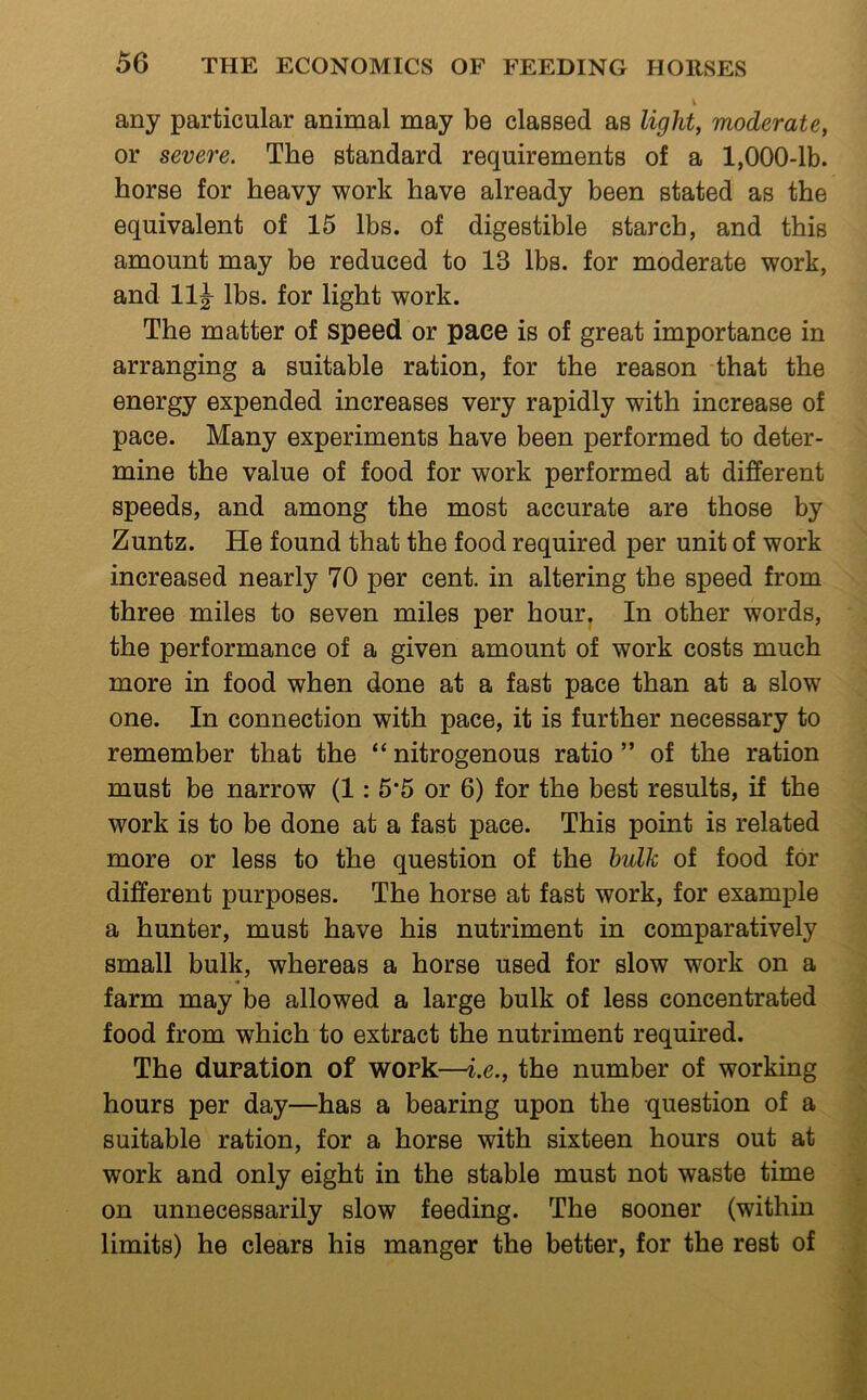 any particular animal may be classed as light, moderate, or severe. The standard requirements of a 1,000-lb. horse for heavy work have already been stated as the equivalent of 15 lbs. of digestible starch, and this amount may be reduced to 13 lbs. for moderate work, and 11|^ lbs. for light work. The matter of speed or pace is of great importance in arranging a suitable ration, for the reason that the energy expended increases very rapidly with increase of pace. Many experiments have been performed to deter- mine the value of food for work performed at different speeds, and among the most accurate are those by Zuntz. He found that the food required per unit of work increased nearly 70 per cent, in altering the speed from three miles to seven miles per hour^ In other words, the performance of a given amount of work costs much more in food when done at a fast pace than at a slow one. In connection with pace, it is further necessary to remember that the “ nitrogenous ratio ” of the ration must be narrow (1: 5‘5 or 6) for the best results, if the work is to be done at a fast pace. This point is related more or less to the question of the bulk of food for different purposes. The horse at fast work, for example a hunter, must have his nutriment in comparatively small bulk, whereas a horse used for slow work on a farm may be allowed a large bulk of less concentrated food from which to extract the nutriment required. The duration of work—i.e., the number of working hours per day—has a bearing upon the question of a suitable ration, for a horse with sixteen hours out at work and only eight in the stable must not waste time on unnecessarily slow feeding. The sooner (within limits) he clears his manger the better, for the rest of