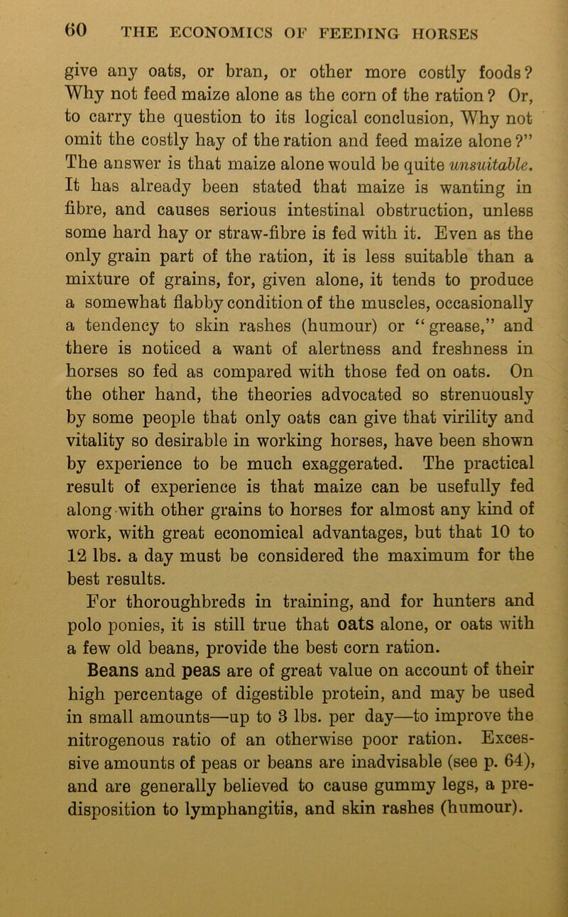 give any oats, or bran, or other more costly foods? Why not feed maize alone as the corn of the ration ? Or, to carry the question to its logical conclusion. Why not omit the costly hay of the ration and feed maize alone?” The answer is that maize alone would be quite unsuitable. It has already been stated that maize is wanting in fibre, and causes serious intestinal obstruction, unless some hard hay or straw-fibre is fed with it. Even as the only grain part of the ration, it is less suitable than a mixture of grains, for, given alone, it tends to produce a somewhat flabby condition of the muscles, occasionally a tendency to skin rashes (humour) or “ grease,” and there is noticed a want of alertness and freshness in horses so fed as compared with those fed on oats. On the other hand, the theories advocated so strenuously by some people that only oats can give that virility and vitality so desirable in working horses, have been shown by experience to be much exaggerated. The practical result of experience is that maize can be usefully fed along with other grains to horses for almost any kind of work, with great economical advantages, but that 10 to 12 lbs. a day must be considered the maximum for the best results. For thoroughbreds in training, and for hunters and polo ponies, it is still true that oats alone, or oats with a few old beans, provide the best corn ration. Beans and peas are of great value on account of their high percentage of digestible protein, and may be used in small amounts—up to 3 lbs. per day—to improve the nitrogenous ratio of an otherwise poor ration. Exces- sive amounts of peas or beans are inadvisable (see p. 64), and are generally believed to cause gummy legs, a pre- disposition to lymphangitis, and skin rashes (humour).